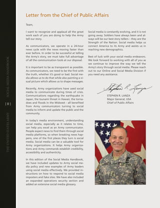 letter from the chief of Public affairs
                         team,

                         i want to recognize and applaud all the great        Social media is constantly evolving, and it is not
                         work each of you are doing to help the army          going away . Soldiers have always been and al-
                         tell our story .                                     ways will be our best story tellers – they are the
                                                                              Strength of the nation . Social media helps us
                         as communicators, we operate in a 24-hour            connect america to its army and assists us in
                         news cycle with the news moving faster than          reaching new demographics .
                         ever before . in order to be successful at telling
                         the army’s story, we must take full advantage        Best of luck with your social media endeavors .
Social media handbook




                         of all the communication tools at our disposal .     We look forward to working with all of you as
                                                                              we continue to improve the way we tell the
                         it is important to be as transparent as possible .   army’s story through social media . Please reach
                         as communicators, we need to be the first with       out to our Online and Social Media division if
                         the truth, whether it’s good or bad . Social me-     you need any assistance .
                         dia allows us to do that while also painting a vi-
                         sual picture which allows us to shape messages .

                         Recently, army organizations have used social
                         media to communicate during times of crisis .
                         communications regarding the earthquake in                           StePhen R . lanZa
                         Japan, the tsunami threat in hawaii, the torna-                      Major general, USa
[ ii ]                   does and floods in the Midwest - all benefited                       chief of Public affairs
                         from army communicators turning to social
                         media to inform and update the public and the
                         community .
The UniTed STaTeS army




                         in today’s media environment, understanding
                         social media, especially as it relates to time,
                         can help you excel as an army communicator .
                         People expect news to find them through social
                         media platforms, so when breaking news hap-
                         pens, one of the first places they turn is social
                         media . Social media can be a valuable tool for
                         army organizations . it helps army organiza-
                         tions and army commands establish credibility,
                         accessibility and authenticity .

                         in this edition of the Social Media handbook,
                         we have included updates to army social me-
                         dia policy and new examples of army leaders
                         using social media effectively . We provided in-
                         structions on how to respond to social media
                         imposters and fake sites . We have also included
                         an expanded operations security section and
                         added an extensive social media glossary .
 
