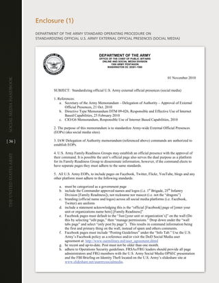 enclosure (1)
                         dePaRtMent OF the aRMY StandaRd OPeRating PROcedURe On
                         StandaRdiZing OFFicial U .S . aRMY eXteRnal OFFicial PReSenceS (SOcial Media)



                                                                 DEPARTMENT OF THE ARMY
                                                                 OFFICE OF THE CHIEF OF PUBLIC AFFAIRS
                                                                   ONLINE AND SOCIAL MEDIA DIVISION
                                                                         1500 ARMY PENTAGON
                                                                       WASHINGTON DC 20301-1500



                                                                                                                 01 November 2010
Social media handbook




                                  SUBJECT: Standardizing official U.S. Army external official presences (social media)

                                  1. References:
                                      a. Secretary of the Army Memorandum – Delegation of Authority – Approval of External
                                         Official Presences, 21 Oct. 2010
                                      b. Directive Type Memorandum DTM 09-026, Responsible and Effective Use of Internet
                                         Based Capabilities, 25 February 2010
                                      c. CIO/G6 Memorandum, Responsible Use of Internet Based Capabilities, 2010

                                  2. The purpose of this memorandum is to standardize Army-wide External Official Presences
                                  (EOPs) (aka social media sites).

[ 36 ]                            3. IAW Delegation of Authority memorandum (referenced above) commands are authorized to
                                  establish EOPs.

                                  4. U.S. Army Family Readiness Groups may establish an official presence with the approval of
The UniTed STaTeS army




                                  their command. It is possible the unit’s official page also serves the dual purpose as a platform
                                  for its Family Readiness Group to disseminate information, however, if the command elects to
                                  have separate pages they must adhere to the same standards.

                                  5. All U.S. Army EOPs, to include pages on Facebook, Twitter, Flickr, YouTube, blogs and any
                                  other platform must adhere to the following standards:

                                     a. must be categorized as a government page
                                     b. include the Commander approved names and logos (i.e. 1st Brigade, 25th Infantry
                                        Division [Family Readiness]), not nickname nor mascot (i.e. not the “dragons”)
                                     c. branding (official name and logos) across all social media platforms (i.e. Facebook,
                                        Twitter) are uniform
                                     d. include a statement acknowledging this is the “official [Facebook] page of [enter your
                                        unit or organizations name here] [Family Readiness]”
                                     e. Facebook pages must default to the “Just [your unit or organization’s]” on the wall (Do
                                        this by selecting “edit page,” then “manage permissions.” Drop down under the “wall
                                        tabs page” and select “only post by page”). This results in command information being
                                        the first and primary thing on the wall, instead of spam and others comments.
                                     f. Facebook pages must include “Posting Guidelines” under the “Info Tab.” Use the U.S.
                                        Army’s Facebook policy as a reference and/or visit the DoD Social Media user
                                        agreement at: http://www.ourmilitary.mil/user_agreement.shtml
                                     g. be recent and up-to-date. Post must not be older than one month.
                                     h. adhere to Operations Security guidelines. FRSAs/FRG leaders should provide all page
                                        administrators and FRG members with the U.S. Army Social Media OPSEC presentation
                                        and the FBI Briefing on Identity Theft located on the U.S. Army’s slideshare site at
                                        www.slideshare.net/usarmysocialmedia.
 