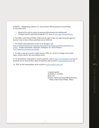 SUBJECT: Standardizing official U.S. Army external official presences (social media)
01 November 2010

   i. should not be used as a place for personal advertisement nor endorsement
   j. All pages must be registered through the U.S. Army at www.army.mil/socialmedia




                                                                                                    The UniTed STaTeS army
6. The Office of the Chief of Public Affairs has the right to deny any page during the approval
process if one or more of these guidelines are not followed.

7. For step-by-step instructions on how to set up pages, visit:
http://socialmedia.defense.gov/learning-and-resources/training/social-media-guides/how-to-
guides/ Further information, instruction, techniques, etc. can be found at
www.slideshare.net/usarmysocialmedia

8. In order to sign up to receive weekly lessons, TTPs, etc. on how to manage social media
pages, send an email to the email address below.

9. Use the platforms’ help option to resolve questions, such as: http://www.facebook.com/help/ If
questions are not resolved there, direct all questions and concerns to ocpa.osmd@us.army.mil.

10. POC for this memorandum can be reached at ocpa.osmd@us.army.mil                                 [ 37 ]




                                                                                                    Social media handbook
                                                    //original signed//
                                                    JUANITA A. CHANG
                                                    MAJ, CM
                                                    Director, Online and Social Media Division,
                                                       Office of the Chief of Public Affairs




                                                2
 