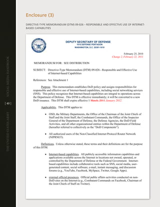 enclosure (3)
                         diRective-tYPe MeMORandUM (dtM) 09-026 – ReSPOnSiBle and eFFective USe OF inteRnet-
                         BaSed caPaBilitieS




                                                           DEPUTY SECRETARY OF DEFENSE
                                                                    1010 DEFENSE PENTAGON
                                                                   WASHINGTON, D.C. 20301-1010


                                                                                                               February 25, 2010
                                                                                                     Change 2, February 22, 2011
Social media handbook




                              MEMORANDUM FOR: SEE DISTRIBUTION

                              SUBJECT: Directive-Type Memorandum (DTM) 09-026 - Responsible and Effective Use
                                       of Internet-based Capabilities

                              References: See Attachment 1

                                    Purpose. This memorandum establishes DoD policy and assigns responsibilities for
                              responsible and effective use of Internet-based capabilities, including social networking services
                              (SNS). This policy recognizes that Internet-based capabilities are integral to operations across
                              the Department of Defense. This DTM is effective immediately; it will be converted to a new
                              DoD issuance. This DTM shall expire effective 1 March, 2011 January 2012.
[ 40 ]
                                     Applicability. This DTM applies to:
The UniTed STaTeS army




                                        • OSD, the Military Departments, the Office of the Chairman of the Joint Chiefs of
                                          Staff and the Joint Staff, the Combatant Commands, the Office of the Inspector
                                          General of the Department of Defense, the Defense Agencies, the DoD Field
                                          Activities, and all other organizational entities within the Department of Defense
                                          (hereafter referred to collectively as the “DoD Components”).

                                        • All authorized users of the Non-Classified Internet Protocol Router Network
                                          (NIPRNET).

                                      Definitions. Unless otherwise stated, these terms and their definitions are for the purpose
                              of this DTM.

                                        • Internet-based capabilities. All publicly accessible information capabilities and
                                          applications available across the Internet in locations not owned, operated, or
                                          controlled by the Department of Defense or the Federal Government. Internet-
                                          based capabilities include collaborative tools such as SNS, social media, user-
                                          generated content, social software, e-mail, instant messaging, and discussion
                                          forums (e.g., YouTube, Facebook, MySpace, Twitter, Google Apps).

                                        • external official presences. Official public affairs activities conducted on non-
                                          DoD sites on the Internet (e.g., Combatant Commands on Facebook, Chairman of
                                          the Joint Chiefs of Staff on Twitter).
 