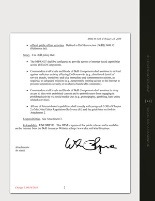 DTM 09-026, February 25, 2010

          • official public affairs activities. Defined in DoD Instruction (DoDI) 5400.13
            (Reference (a)).

      Policy. It is DoD policy that:




                                                                                                    The UniTed STaTeS army
          • The NIPRNET shall be configured to provide access to Internet-based capabilities
            across all DoD Components.

          • Commanders at all levels and Heads of DoD Components shall continue to defend
            against malicious activity affecting DoD networks (e.g., distributed denial of
            service attacks, intrusions) and take immediate and commensurate actions, as
            required, to safeguard missions (e.g., temporarily limiting access to the Internet to
            preserve operations security or to address bandwidth constraints).

          • Commanders at all levels and Heads of DoD Components shall continue to deny
            access to sites with prohibited content and to prohibit users from engaging in
            prohibited activity via social media sites (e.g., pornography, gambling, hate-crime
            related activities).
                                                                                                    [ 41 ]
          • All use of Internet-based capabilities shall comply with paragraph 2-301of Chapter




                                                                                                    Social media handbook
            2 of the Joint Ethics Regulation (Reference (b)) and the guidelines set forth in
            Attachment 2.

      Responsibilities. See Attachment 3.

       Releasability. UNLIMITED. This DTM is approved for public release and is available
on the
on the Internet from the DoD Issuances Website at http://www.dtic.mil/whs/directives.




Attachments:
Attachments:
As stated
As stated




Change 1, 09/16/2010
Change 2, 02/22/2011                        2
 