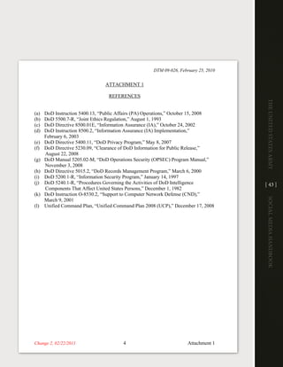DTM 09-026, February 25, 2010


                                ATTACHMENT 1

                                  REFERENCES




                                                                                      The UniTed STaTeS army
(a)   DoD Instruction 5400.13, “Public Affairs (PA) Operations,” October 15, 2008
(b)   DoD 5500.7-R, “Joint Ethics Regulation,” August 1, 1993
(c)   DoD Directive 8500.01E, “Information Assurance (IA),” October 24, 2002
(d)   DoD Instruction 8500.2, “Information Assurance (IA) Implementation,”
      February 6, 2003
(e)   DoD Directive 5400.11, “DoD Privacy Program,” May 8, 2007
(f)   DoD Directive 5230.09, “Clearance of DoD Information for Public Release,”
      August 22, 2008
(g)   DoD Manual 5205.02-M, “DoD Operations Security (OPSEC) Program Manual,”
      November 3, 2008
(h)   DoD Directive 5015.2, “DoD Records Management Program,” March 6, 2000
(i)   DoD 5200.1-R, “Information Security Program,” January 14, 1997
(j)   DoD 5240.1-R, “Procedures Governing the Activities of DoD Intelligence          [ 43 ]
      Components That Affect United States Persons,” December 1, 1982
(k)   DoD Instruction O-8530.2, “Support to Computer Network Defense (CND),”




                                                                                      Social media handbook
      March 9, 2001
(l)   Unified Command Plan, “Unified Command Plan 2008 (UCP),” December 17, 2008




Change 2, 02/22/2011                    4                             Attachment 1
 