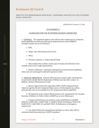 enclosure (3) cont’d
                         diRective-tYPe MeMORandUM (dtM) 09-026 – ReSPOnSiBle and eFFective USe OF inteRnet-
                         BaSed caPaBilitieS



                                                                                            DTM 09-026, February 25, 2010


                                                                   ATTACHMENT 2

                                          GUIDELINES FOR USE OF INTERNET-BASED CAPABILITIES
Social media handbook




                               1. GENERAL. This attachment applies to the official and/or authorized use of Internet-
                               based capabilities by DoD personnel and all authorized users of the NIPRNET.
                               Examples include, but are not limited to:

                                      a. SNS.

                                      b. Image- and video-hosting web services.

                                      c. Wikis.

                                      d. Personal, corporate, or subject-specific blogs.

[ 44 ]                                e. Data mashups that combine similar types of media and information from
                               multiple sources into a single representation.

                                     f. Similar collaborative, information sharing-driven Internet-based capabilities
The UniTed STaTeS army




                               where users are encouraged to add and/or generate content.


                               2. OFFICIAL PRESENCES. External official presences shall comply with Reference
                               (a) and clearly identify that the Department of Defense provides their content. In
                               addition, external official presences shall:

                                      a. Receive approval from the responsible OSD or DoD Component Head.
                               Approval signifies that the Component Head concurs with the planned use and has
                               assessed risks to be at an acceptable level for using Internet-based capabilities.

                                      b. Be registered on the external official presences list, maintained by the Assistant
                               Secretary of Defense for Public Affairs (ASD(PA)), on www.Defense.gov.

                                      c. Comply with References (a) and (b) as well as DoD Directive (DoDD)
                               8500.01E, DoDI 8500.2, DoDD 5400.11, DoDD 5230.09, DoD Manual 5205.02-M,
                               DoDD 5015.2, DoD 5200.1-R, and DoD 5240.1-R (References (c) through (j),
                               respectively).

                                    d. Use official DoD and command seals and logos as well as other official
                               command identifying material per ASD(PA) guidance.



                               Change 2, 02/22/2011                         5                                Attachment 2
 