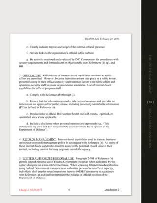 DTM 09-026, February 25, 2010


       e. Clearly indicate the role and scope of the external official presence.

       f. Provide links to the organization’s official public website.




                                                                                              The UniTed STaTeS army
       g. Be actively monitored and evaluated by DoD Components for compliance with
security requirements and for fraudulent or objectionable use (References (d), (g), and
(i)).


3. OFFICIAL USE. Official uses of Internet-based capabilities unrelated to public
affairs are permitted. However, because these interactions take place in a public venue,
personnel acting in their official capacity shall maintain liaison with public affairs and
operations security staff to ensure organizational awareness. Use of Internet-based
capabilities for official purposes shall:

       a. Comply with References (b) through (j).

       b. Ensure that the information posted is relevant and accurate, and provides no        [ 45 ]
information not approved for public release, including personally identifiable information
(PII) as defined in Reference (e).




                                                                                              Social media handbook
       c. Provide links to official DoD content hosted on DoD-owned, -operated, or
-controlled sites where applicable.

      d. Include a disclaimer when personal opinions are expressed (e.g., “This
statement is my own and does not constitute an endorsement by or opinion of the
Department of Defense”).


4. RECORDS MANAGEMENT. Internet-based capabilities used to transact business
are subject to records management policy in accordance with Reference (h). All users of
these Internet-based capabilities must be aware of the potential record value of their
content, including content that may originate outside the agency.


5. LIMITED AUTHORIZED PERSONAL USE. Paragraph 2-301 of Reference (b)
permits limited personal use of Federal Government resources when authorized by the
agency designee on a non-interference basis. When accessing Internet-based capabilities
using Federal Government resources in an authorized personal or unofficial capacity,
individuals shall employ sound operations security (OPSEC) measures in accordance
with Reference (g) and shall not represent the policies or official position of the
Department of Defense.



Change 2, 02/22/2011                         6                                 Attachment 2
 