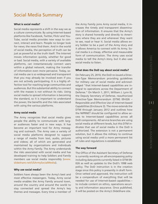 Social Media Summary
What is social media?                                 the army Family joins army social media, it in-
                                                      creases the timely and transparent dissemina-
Social media represents a shift in the way we as
                                                      tion of information . it ensures that the army’s
a culture communicate . By using internet-based
                                                      story is shared honestly and directly to ameri-
platforms like Facebook, twitter, Flickr and You-
                                                      cans where they are and whenever they want
tube, social media provides new ways to con-
                                                      to see, read or hear it . Social media allows ev-
nect, interact and learn . People no longer look
                                                      ery Soldier to be a part of the army story and
for news; the news find them . and in the world
                                                      it allows america to connect with its army . So-
of social media, the perception of truth can be
                                                      cial media is a cheap, effective and measurable
just as powerful as the truth itself . the internet
                                                      form of communication . the army uses social




                                                                                                             The UniTed STaTeS army
moves information quickly, whether for good
                                                      media to tell the army’s story, but it also uses
or bad . Social media, with a variety of available
                                                      social media to listen .
platforms, can instantaneously connect users
within a global network, making the transfer
of information even more pervasive . today, so-       What does the DoD say about social media?
cial media use is so widespread and transparent       On February 25, 2010, the dod re-issued a direc-
that you may already be involved even if you          tive-type Memorandum providing guidelines
are not actively participating . it is a highly ef-   for military use of social media and acknowl-
fective tool for reaching large communities and       edged “that internet-based capabilities are in-
audiences . But this substantial ability to connect   tegral to operations across the department of
with the masses is not without its risks . Using      defense .” On March 1, 2011, William J . lynn iii,
social media to spread information is becoming        the deputy Secretary of defense, reauthorized
the standard, so it is important to understand        directive-type Memorandum (dtM) 09-026 –
the power, the benefits and the risks associated      Responsible and effective Use of internet-based        [1]
with using the various platforms .                    capabilities (enclosure 3) . the move extends the
                                                      dtM through January 2012 and outlines how




                                                                                                             Social media handbook
Army social media                                     the niPRnet should be configured to allow ac-
the army recognizes that social media gives           cess to internet-based capabilities across all
people the ability to communicate with larg-          dod components . all service branches are using
er audiences faster and in new ways . it has          social media at different levels, but this dtM in-
become an important tool for army messag-             dicates that use of social media in the dod is
ing and outreach . the army uses a variety of         authorized . the extension is not a permanent
social media platforms designed to support            solution, but it allows the military to continue
a range of media from text, audio, pictures           using social media until a more permanent list
and videos; all of which are generated and            of rules and regulations is established .
maintained by organizations and individuals
within the army Family . the army understands         The way forward
the risks associated with social media and has        the Office of the assistant Secretary of defense
developed training to help Soldiers and Family        is currently working on all-encompassing policy
members use social media responsibly (www .           including data points currently listed in dtM 09-
slideshare .net/USarmySocialMedia) .                  026 as well as updates to the dod’s 1998 web
                                                      policy . the dod instruction is in the creation
Why use social media?                                 stage since this policy is presently in draft form .
Soldiers have always been the army’s best and         Once vetted and approved, the instruction will
most effective messengers . today, army social        be a compendium of everything that will be
media enables the army Family around town,            needed for use of internet-based capabilities –
around the country and around the world to            to include content on ethics, operations securi-
stay connected and spread the army’s key              ty and information assurance . Once published,
themes and messages . every time a member of          it will be posted on the army’s SlideShare site .
 