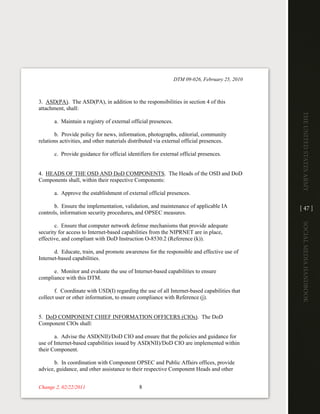 DTM 09-026, February 25, 2010



3. ASD(PA). The ASD(PA), in addition to the responsibilities in section 4 of this
attachment, shall:




                                                                                                The UniTed STaTeS army
       a. Maintain a registry of external official presences.

       b. Provide policy for news, information, photographs, editorial, community
relations activities, and other materials distributed via external official presences.

       c. Provide guidance for official identifiers for external official presences.


4. HEADS OF THE OSD AND DoD COMPONENTS. The Heads of the OSD and DoD
Components shall, within their respective Components:

       a. Approve the establishment of external official presences.

       b. Ensure the implementation, validation, and maintenance of applicable IA               [ 47 ]
controls, information security procedures, and OPSEC measures.




                                                                                                Social media handbook
       c. Ensure that computer network defense mechanisms that provide adequate
security for access to Internet-based capabilities from the NIPRNET are in place,
effective, and compliant with DoD Instruction O-8530.2 (Reference (k)).

       d. Educate, train, and promote awareness for the responsible and effective use of
Internet-based capabilities.

      e. Monitor and evaluate the use of Internet-based capabilities to ensure
compliance with this DTM.

       f. Coordinate with USD(I) regarding the use of all Internet-based capabilities that
collect user or other information, to ensure compliance with Reference (j).


5. DoD COMPONENT CHIEF INFORMATION OFFICERS (CIOs). The DoD
Component CIOs shall:

       a. Advise the ASD(NII)/DoD CIO and ensure that the policies and guidance for
use of Internet-based capabilities issued by ASD(NII)/DoD CIO are implemented within
their Component.

       b. In coordination with Component OPSEC and Public Affairs offices, provide
advice, guidance, and other assistance to their respective Component Heads and other


Change 2, 02/22/2011                          8
 