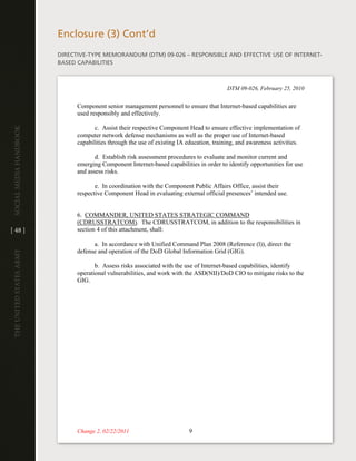 enclosure (3) cont’d
                         diRective-tYPe MeMORandUM (dtM) 09-026 – ReSPOnSiBle and eFFective USe OF inteRnet-
                         BaSed caPaBilitieS



                                                                                           DTM 09-026, February 25, 2010


                               Component senior management personnel to ensure that Internet-based capabilities are
                               used responsibly and effectively.

                                      c. Assist their respective Component Head to ensure effective implementation of
Social media handbook




                               computer network defense mechanisms as well as the proper use of Internet-based
                               capabilities through the use of existing IA education, training, and awareness activities.

                                      d. Establish risk assessment procedures to evaluate and monitor current and
                               emerging Component Internet-based capabilities in order to identify opportunities for use
                               and assess risks.

                                      e. In coordination with the Component Public Affairs Office, assist their
                               respective Component Head in evaluating external official presences’ intended use.


                               6. COMMANDER, UNITED STATES STRATEGIC COMMAND
                               (CDRUSSTRATCOM). The CDRUSSTRATCOM, in addition to the responsibilities in
[ 48 ]                         section 4 of this attachment, shall:

                                     a. In accordance with Unified Command Plan 2008 (Reference (l)), direct the
                               defense and operation of the DoD Global Information Grid (GIG).
The UniTed STaTeS army




                                      b. Assess risks associated with the use of Internet-based capabilities, identify
                               operational vulnerabilities, and work with the ASD(NII)/DoD CIO to mitigate risks to the
                               GIG.




                               Change 2, 02/22/2011                         9
 