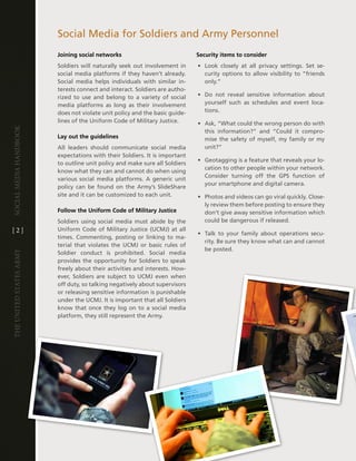 Social Media for Soldiers and army Personnel
                         Joining social networks                              Security items to consider
                         Soldiers will naturally seek out involvement in      • look closely at all privacy settings . Set se-
                         social media platforms if they haven’t already .       curity options to allow visibility to “friends
                         Social media helps individuals with similar in-        only .”
                         terests connect and interact . Soldiers are autho-
                         rized to use and belong to a variety of social       • do not reveal sensitive information about
                         media platforms as long as their involvement           yourself such as schedules and event loca-
                         does not violate unit policy and the basic guide-      tions .
                         lines of the Uniform code of Military Justice .      • ask, “What could the wrong person do with
Social media handbook




                                                                                this information?” and “could it compro-
                         Lay out the guidelines                                 mise the safety of myself, my family or my
                         all leaders should communicate social media            unit?”
                         expectations with their Soldiers . it is important
                                                                              • geotagging is a feature that reveals your lo-
                         to outline unit policy and make sure all Soldiers
                                                                                cation to other people within your network .
                         know what they can and cannot do when using
                                                                                consider turning off the gPS function of
                         various social media platforms . a generic unit
                                                                                your smartphone and digital camera .
                         policy can be found on the army’s SlideShare
                         site and it can be customized to each unit .         • Photos and videos can go viral quickly . close-
                                                                                ly review them before posting to ensure they
                         Follow the Uniform Code of Military Justice            don’t give away sensitive information which
                         Soldiers using social media must abide by the          could be dangerous if released .
[2]                      Uniform code of Military Justice (UcMJ) at all
                                                                              • talk to your family about operations secu-
                         times . commenting, posting or linking to ma-
                                                                                rity . Be sure they know what can and cannot
                         terial that violates the UcMJ or basic rules of
                                                                                be posted .
The UniTed STaTeS army




                         Soldier conduct is prohibited . Social media
                         provides the opportunity for Soldiers to speak
                         freely about their activities and interests . how-
                         ever, Soldiers are subject to UcMJ even when
                         off duty, so talking negatively about supervisors
                         or releasing sensitive information is punishable
                         under the UcMJ . it is important that all Soldiers
                         know that once they log on to a social media
                         platform, they still represent the army .
 