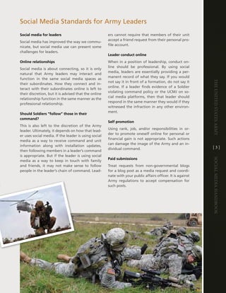 Social Media Standards for army leaders
Social media for leaders                               ers cannot require that members of their unit
                                                       accept a friend request from their personal pro-
Social media has improved the way we commu-
                                                       file account .
nicate, but social media use can present some
challenges for leaders .
                                                       Leader conduct online
Online relationships                                   When in a position of leadership, conduct on-
                                                       line should be professional . By using social
Social media is about connecting, so it is only
                                                       media, leaders are essentially providing a per-
natural that army leaders may interact and
                                                       manent record of what they say . if you would
function in the same social media spaces as




                                                                                                               The UniTed STaTeS army
                                                       not say it in front of a formation, do not say it
their subordinates . how they connect and in-
                                                       online . if a leader finds evidence of a Soldier
teract with their subordinates online is left to
                                                       violating command policy or the UcMJ on so-
their discretion, but it is advised that the online
                                                       cial media platforms, then that leader should
relationship function in the same manner as the
                                                       respond in the same manner they would if they
professional relationship .
                                                       witnessed the infraction in any other environ-
                                                       ment .
Should Soldiers “follow” those in their
command?
                                                       Self promotion
this is also left to the discretion of the army
                                                       Using rank, job, and/or responsibilities in or-
leader . Ultimately, it depends on how that lead-
                                                       der to promote oneself online for personal or
er uses social media . if the leader is using social
                                                       financial gain is not appropriate . Such actions
media as a way to receive command and unit
                                                       can damage the image of the army and an in-
information along with installation updates,                                                                   [3]
                                                       dividual command .
then following members in a leader’s command
is appropriate . But if the leader is using social
                                                       Paid submissions




                                                                                                               Social media handbook
media as a way to keep in touch with family
and friends, it may not make sense to follow           treat requests from non-governmental blogs
people in the leader’s chain of command . lead-        for a blog post as a media request and coordi-
                                                       nate with your public affairs officer . it is against
                                                       army regulations to accept compensation for
                                                       such posts .
 