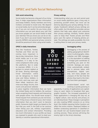 OPSec and Safe Social networking
                         Safe social networking                              Privacy settings
                         Social media has become a big part of our army      Understanding what you can and cannot post
                         lives . it helps organizations share information    on social media platforms goes a long way in
                         and keeps Soldiers, Family members and army         protecting yourself online, but more can be
                         civilians connected to loved ones . We depend       done by adjusting your privacy settings . For ex-
                         on social media, but it can be extremely danger-    ample, Facebook’s default privacy settings are
                         ous if you are not careful . do you know what       often public, but the platform provides various
                         information you can post about your job? did        options that help users adjust and customize
                         you know people can use social media to steal       their privacy settings . Similarly, twitter allows
                         your identity? did you know you can be at risk,     users to keep their tweets private and Flickr
Social media handbook




                         even if you don’t use social media? Operations      gives users the option of keeping photos pri-
                         security (OPSec) and personal privacy concerns      vate . the settings are easily accessible; the trick
                         should be paramount when using social media .       is setting them to meet your privacy needs .

                         OPSEC in daily interactions                                            Geotagging safety
                         Sites like Facebook, twitter,                                          geotagging is the process of
                         Youtube and Flickr are be-                                             adding geographical identifi-
                         coming more important in                                               cation to photographs, video,
                         day-to-day interactions . Since                                        websites and SMS messages .
                         social media use is so com-                                            it is the equivalent of adding
                         monplace, it is easy to be-                                            a 10-digit grid coordinate to
                         come complacent when using                                             everything you post on the
[4]
                         the platforms . But in order                                           internet . geotags are some-
                         to maintain OPSec, it is im-                                           times automatically embed-
                         portant to remain vigilant at                                          ded in pictures taken with
The UniTed STaTeS army




                         all times . Sharing seemingly                                          smartphones, digital cam-
                         trivial information online                                             eras, and many people are
                         can be dangerous to loved                                              unaware of the fact that the
                         ones and fellow Soldiers in                                            photos they load to the inter-
                         the unit—and may even get                                              net have been geotagged .
                         them killed . america’s ene-
                         mies scour blogs, forums, chat                                         location-based social net-
                         rooms and personal websites                                            working is quickly growing in
                         to piece together information that can harm         popularity . a variety of applications are capital-
                         the United States and its Soldiers . Be cautious    izing on users’ desire to broadcast their geo-
                         when accepting friend requests and interacting      graphic location . the increased popularity of
                         with people online . You should never accept a      these applications is changing the way we, as
                         friend request from someone you do not know,        a digital culture, view security and privacy on
                         even if they know a friend of yours . don’t share   an individual level . these changes in perception
                         information that you don’t want to become           are also creating OPSec concerns on an army
                         public . Someone might target you based on the      level . One Soldier exposing his/her location can
                         fact that you work in the dod so be cautious        affect the entire mission . deployed Soldiers or
                         when listing your job, military organization,       Soldiers conducting operations in classified ar-
                         education and contact information . Providing       eas should not use location-based social net-
                         too much information in your profile can leave      working services . these services will bring the
                         you exposed to people who want to steal your        enemy right to the army’s doorstep .
                         identity or sensitive operational information .
 