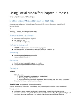 Using Social Media for Chapter Purposes
Nancy Allison, President, STC New England
STC New England Mission Statement for 2014-2015
Professional development, networking, and community for content developers and technical
communicators
Or
Building Careers, Building Community
Why care about social media
 Pervasive and too important to ignore.
 Bar to entry is low.
 Available 24 hours per day.
Professional development
 STC NE members receive announcements of programs.
 Council members and volunteers how to use Twitter, FB, Linked-In, etc.
Networking
 Paper newsletters were read in isolation.
 Social media is interactive.
Community
 People can stay engaged throughout the month.
 Various people prefer different forms of social media
Facebook
Updating
 Manual updates.
o Writing posts about matters specific to the chapter
o Reposting other STC information
o Posting or reposting items that are likely to be enjoyable to other tech writers (humor, etc.)
 Hootsuite: Schedules event announcements, etc.
Boosting posts: We boost posts to our Friends’ friends.
Success measured by increases in Likes, Shares, and Comments and to a lesser extent registrations.
Two approaches:
 Boost event details, hope to see a bump in registrations. Too short-term for that purpose.
 Sustained campaign, many kinds of information to build awareness of us. Thought leadership in tech
comm and technical communities. Pay attention to what gets the most positive response.
 