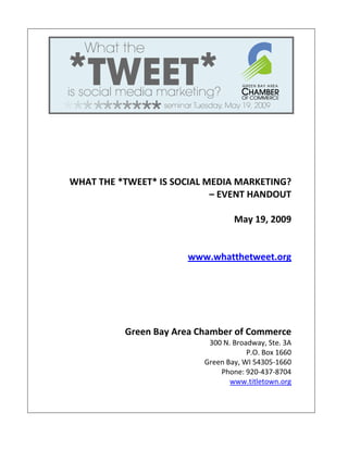 WHAT THE *TWEET* IS SOCIAL MEDIA MARKETING?
                            – EVENT HANDOUT

                                  May 19, 2009


                      www.whatthetweet.org




          Green Bay Area Chamber of Commerce
                           300 N. Broadway, Ste. 3A
                                      P.O. Box 1660
                          Green Bay, WI 54305-1660
                              Phone: 920-437-8704
                                 www.titletown.org
 