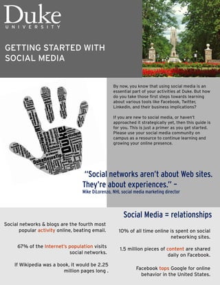 GETTING STARTED WITH
SOCIAL MEDIA


                                                   By now, you know that using social media is an
                                                   essential part of your activities at Duke. But how
                                                   do you take those first steps towards learning
                                                   about various tools like Facebook, Twitter,
                                                   LinkedIn, and their business implications?

                                                   If you are new to social media, or haven’t
                                                   approached it strategically yet, then this guide is
                                                   for you. This is just a primer as you get started.
                                                   Please use your social media community on
                                                   campus as a resource to continue learning and
                                                   growing your online presence.




                                    “Social networks aren’t about Web sites.
                                   They’re about experiences.” –
                                   Mike DiLorenzo, NHL social media marketing director



                                                        Social Media = relationships
Social networks & blogs are the fourth most
       popular activity online, beating email.        10% of all time online is spent on social
                                                                             networking sites.
      67% of the Internet’s population visits         1.5 million pieces of content are shared
                            social networks.                                 daily on Facebook.
    If Wikipedia was a book, it would be 2.25
                         million pages long .                  Facebook tops Google for online
                                                                 behavior in the United States.
 