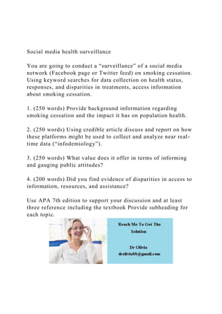 Social media health surveillance
You are going to conduct a “surveillance” of a social media
network (Facebook page or Twitter feed) on smoking cessation.
Using keyword searches for data collection on health status,
responses, and disparities in treatments, access information
about smoking cessation.
1. (250 words) Provide background information regarding
smoking cessation and the impact it has on population health.
2. (250 words) Using credible article discuss and report on how
these platforms might be used to collect and analyze near real-
time data (“infodemiology”).
3. (250 words) What value does it offer in terms of informing
and gauging public attitudes?
4. (200 words) Did you find evidence of disparities in access to
information, resources, and assistance?
Use APA 7th edition to support your discussion and at least
three reference including the textbook Provide subheading for
each topic.
 