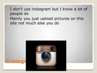 Instagram
 I don’t use instagram but I know a lot of
people do
 Mainly you just upload pictures on this
site not much else you do
 