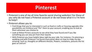 Pinterest
• Pinterest is one of my all time favorite social sharing websites! For those of
you who do not have a Pinterest account or do not know what it is I’m here
to help!!
• Pinterest allows you to:
• Find things that you’re interested in such as food or crafts or housing upgrades (the
possibilities are limitless) and “Pin” them to your account; enabling you to look at
them whenever you choose to
• Look at fellow Pinners accounts to see what they have found and if you like
something you can also pin from their boards
• With Pinterest you have helpful ideas right by your side. For instance, I’m planning a
wedding and with Pinterest I’ve found many great ideas on how to make my day
amazing. Such as, thoughts on different dresses, flowers, invitations, pictures the list
goes on and on!
 