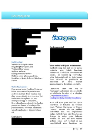  
Foursquare	
  	
                                                  	
  

	
  
	
  
	
                                                                uit	
  Nederland,	
  waarmee	
  we	
  het	
  aantal	
  
                                                                  gebruikers	
   in	
   Nederland	
   op	
   150.000	
  
Foursquare	
  	
                                                  schatten.	
  	
  
Opgericht:	
  2009	
                                              	
             	
  
Gebruikers:	
  10	
  miljoen	
  wereldwijd	
  
(NL:	
  150.000,	
  schatting)	
  
Opgericht	
  door:	
  Dennis	
  Crowley	
  en	
  
Naveen	
  Selvadurai	
  
Gevestigd:	
  New	
  York	
  
Werknemers:	
  80	
  
Wie	
  zit	
  er	
  achter:	
  Union	
  Square	
                  Business	
  model	
  	
  
Ventures,	
  O'Reilly	
  AlphaTech	
                              Op	
   dit	
   moment	
   verdient	
   Foursquare	
  
Ventures,	
  Andreessen	
  Horowitz	
  en	
                       nog	
   niet	
   structureel	
   geld,	
   in	
   ieder	
  
enkele	
  andere	
  investeerders.	
                              geval	
  niet	
  in	
  Nederland.	
  Eerder	
  dit	
  jaar	
  
Actief:	
  wereldwijd	
  	
                                       gaf	
   Foursquare	
   aan,	
   in	
   de	
   toekomst	
  
	
                                                                bedrijven	
   willen	
   te	
   laten	
   betalen	
   voor	
  
                                                                  Foursquare	
  gebruikersstatistieken.	
  	
  
Multimediaal	
  
                                                                  	
  
Website:	
  foursquare	
  .com	
  
                                                                  Voor	
  welke	
  bedrijven	
  interessant?	
  
Blog:	
  blog.foursquare.com	
  
                                                                  Duidelijk	
   mag	
   zijn	
   dat	
   het	
   in	
   eerste	
  
Twitter:@foursquare	
  
                                                                  instantie	
   voor	
   lokale	
   bedrijven	
  
Mobiele	
  website:	
  
                                                                  interessant	
   is:	
   winkels,	
   restaurants	
   en	
  
foursquare.com/mobile	
  
                                                                  salons.	
   	
   Zij	
   kunnen	
   op	
   eenvoudige	
  
Mobiele	
  apps:	
  Iphone,	
  Android,	
  
                                                                  wijze	
   het	
   aantal	
   walk-­‐ins	
   beïnvloeden	
  
Blackberry,	
  Nokia,	
  Palm	
  en	
  Windows	
  
                                                                  door	
   zichzelf	
   te	
   profileren	
   en	
  
Phone	
  	
  
                                                                  passanten	
              en	
     vaste	
        klanten	
  
	
  
                                                                  aanbiedingen	
  te	
  doen	
  (zgn.	
  specials).	
  	
  
Wat	
  is	
  Foursquare?	
                                        	
  
Foursquare	
  is	
  een	
  (mobiele)	
  location	
                Gebruikers	
   laten	
   zien	
   dat	
   ze	
  
based	
  service	
  waarbij	
  mensen	
  met	
                    Foursquare	
   gebruiken	
   om	
   op	
   allerlei	
  
anderen	
  kunnen	
  delen	
  waar	
  ze	
  zijn	
                verschillende	
   locaties	
   in	
   te	
   checken	
  
door	
  op	
  een	
  locatie	
  in	
  te	
  checken.	
  Het	
     (zie	
  presentatie	
  Media	
  	
  
inchecken	
  vindt	
  plaats	
  via	
  een	
                      Intelligence	
  Lab/	
  Roamler	
  resultaten)	
  	
  
smartphone	
  app	
  of	
  sms	
  (in	
  VS).	
  	
               	
  
Gebruikers	
  kunnen	
  door	
  in	
  te	
  checken	
             Maar	
   ook	
   voor	
   grote	
   merken	
   zijn	
   er	
  
punten	
  verdienen	
  of	
  een	
  bepaalde	
                    voordelen	
   te	
   behalen:	
   zo	
   belonen	
  
publieke	
  status	
  bereiken.	
  	
  Hiernaast	
                Louis	
   Vuitton,	
   Starbucks	
   en	
   History	
  
wisselen	
  gebruikers	
  tips	
  met	
  elkaar	
                 channel,	
   mensen	
   die	
   op	
   plekken	
  
uit.	
  	
                                                        incheckten	
   met	
   een	
   zogenaamde	
  
	
                                                                badge.	
   In	
   Nederland	
   zijn	
   Heineken	
   en	
  
Gebruikers	
  	
                                                  Selexyz	
   de	
   enige	
   grote	
   bekende	
  
Wereldwijd	
   kende	
   Foursquare	
   in	
   mei	
              merken	
   die	
   hier	
   iets	
   mee	
   hebben	
  
van	
   dit	
   jaar	
   10	
   miljoen	
   gebruikers.	
         gedaan.	
   Sinds	
   kort	
   bestaat	
   er	
   een	
  
Naar	
  verwachting	
  	
  komt	
  1,5%	
  hiervan	
              mogelijkheid	
   voor	
   bedrijven	
   om	
  

                                                                                                               |	
  P a g . 	
  10	
  
	
  
 