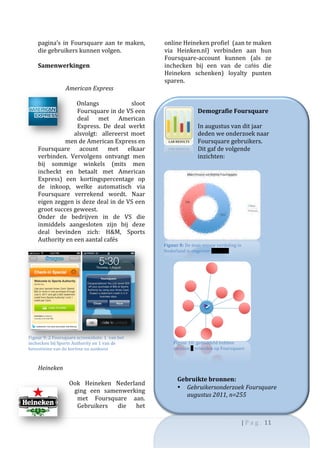 pagina’s	
   in	
   Foursquare	
   aan	
   te	
   maken,	
              online	
  Heineken	
  profiel	
  	
  (aan	
  te	
  maken	
  
       die	
  gebruikers	
  kunnen	
  volgen.	
                                via	
   Heinken.nl)	
   verbinden	
   aan	
   hun	
  
       	
                                                                      Foursquare-­‐account	
   kunnen	
   (als	
   ze	
  
       Samenwerkingen	
                                                        inchecken	
   bij	
   een	
   van	
   de	
   cafés	
   die	
  
       	
                                                                      Heineken	
   schenken)	
   loyalty	
   punten	
  
       	
                                                                      sparen.	
  	
  
                     American	
  Express	
                                     	
  
                           	
                                                  	
  
                                 Onlangs	
                        sloot	
                      	
  
                                 Foursquare	
   in	
   de	
   VS	
   een	
                     Demografie	
  Foursquare	
  
                                 deal	
   met	
   American	
                                   	
  
                                 Express.	
   De	
   deal	
   werkt	
                          In	
  augustus	
  van	
  dit	
  jaar	
  
                                alsvolgt:	
   	
   allereerst	
   moet	
                       deden	
  we	
  onderzoek	
  naar	
  
                     men	
  de	
  American	
  Express	
  en	
                                  Foursquare	
  gebruikers.	
  
       Foursquare	
   acount	
   met	
   elkaar	
                                              Dit	
  gaf	
  de	
  volgende	
  
       verbinden.	
   Vervolgens	
   ontvangt	
   men	
                                        inzichten:	
  
       bij	
   sommige	
   winkels	
   (mits	
   men	
                         	
  
       incheckt	
   en	
   betaalt	
   met	
   American	
                                                                               	
  
       Express)	
   een	
   kortingspercentage	
   op	
                                                                                  	
  
       de	
   inkoop,	
   welke	
   automatisch	
   via	
                                                                                  	
  
       Foursquare	
   verrekend	
   wordt.	
   Naar	
  
       eigen	
  zeggen	
  is	
  deze	
  deal	
  in	
  de	
  VS	
  een	
  
       groot	
  succes	
  geweest.	
                                                                                                                        	
  
       Onder	
   de	
   bedrijven	
   in	
   de	
   VS	
   die	
                                                                                            	
  
       inmiddels	
   aangesloten	
   zijn	
   bij	
   deze	
                                                                                                	
  
       deal	
   bevinden	
   zich:	
   H&M,	
   Sports	
                                                                                                  	
  
       Authority	
  en	
  een	
  aantal	
  cafés	
                                                                                                       	
  
                                                                               Figuur	
  8:	
  De	
  m an-­‐vrouw	
  verdeling	
  in	
  
                                                                               	
  
                                                                               Nederland	
  is	
  ongeveer	
  60/40%	
  
                                                                                                                                	
                         	
  
                                                                                                                                                  	
  
                                                                                                                                                  	
  
                                                                                                                                                  	
  
                                                                                                                                                  	
  
                                                                                                                                                  	
  
                                                                                                                                                  	
  
                                                                                                                                                  	
  
                                                                                                                                                  	
  
                                                                                                                                                  	
  
Figuur	
  9:	
  2	
  Foursquare	
  screenshots:	
  1	
  	
  van	
  het	
  
                                                                                                                                                  	
  
inchecken	
  bij	
  Sports	
  Authority	
  en	
  1	
  van	
  de	
                    Figuur	
  10:	
  gemiddeld	
  hebben	
                       	
  
bevestiging	
  van	
  de	
  korting	
  na	
  aankoop	
  	
                           mensen	
  9	
  vrienden	
  op	
  Foursquare	
                	
  
                                                                                                                                                  	
  
       	
  
                                                                                                                                                  	
  
       Heineken	
  	
  
       	
  
                                                                                        Gebruikte	
  bronnen:	
  
                               Ook	
   Heineken	
   Nederland	
  
                                                                                        • Gebruikersonderzoek	
  Foursquare	
  
                                ging	
   een	
   samenwerking	
  
                                                                                           augustus	
  2011,	
  n=255	
  
                                 met	
   Foursquare	
   aan.	
  
                                 Gebruikers	
   die	
   het	
  

                                                                                                                                       |	
  P a g . 	
  11	
  
       	
  
 