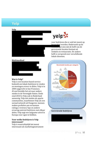  
	
  
	
  

Yelp	
  	
                                                         	
  
	
  
Yelp	
  
Opgericht:	
  2004	
  	
                                                                      	
  
Gebruikers:	
  53	
  miljoen	
  (bron:	
  Yelp/	
  
Quantcast)	
  
Opgericht	
  door:	
  Russel	
  Simmons	
  en	
  
Jeremy	
  Stoppelman	
                                                    voor	
  bedrijven	
  die	
  er	
  ook	
  het	
  meest	
  op	
  
HQ:	
  San	
  Francisco	
  	
                                             besproken	
  worden.	
  Onderzoek	
  op	
  de	
  
Werknemers:	
  800	
                                                                       	
  
                                                                          website	
  laat	
  zien	
  dat	
  de	
  helft	
  van	
  de	
  
Actief	
  in:	
  Verenigde	
  Staten,	
  Oostenrijk,	
                    gereviewde	
  locaties	
  bestaat	
  uit	
  
Canada,	
  Frankrijk,	
  Duitsland,	
  Ierland,	
                         winkels	
  en	
  restaurants.	
  De	
  andere	
  
Italië,	
  Spanje,	
  Zwitserland,	
  Nederland	
                         helft	
  is	
  verspreid	
  over	
  verschillende	
  
(sinds	
  dec	
  2010),	
  Verenigd	
  Koninkrijk	
                       lokale	
  diensten.	
  	
  
	
                                                                        	
  
Multimediaal	
                                                            	
  
Website:	
  Yelp:	
  yelp.com,	
  Yelp.nl	
  
Mobiele	
  website:	
  m.yelp.com	
  
Mobiele	
  apps:	
  Iphone,	
  Android,	
  
Blackberry,	
  Palm	
  Pre	
  en	
  Windows	
  
Phone	
  7	
  
Community	
  Nieuwsbrief	
  
	
  
Wat	
  is	
  Yelp?	
  	
  
Yelp	
  is	
  een	
  location	
  based	
  service	
  
bedoeld	
  om	
  lokale	
  bedrijven	
  te	
  vinden	
  
en	
  meningen	
  erover	
  te	
  delen.	
  Yelp	
  is	
  in	
  
2004	
  opgericht	
  in	
  San	
  Fransisco.	
  	
  	
  
Al	
  snel	
  breidde	
  het	
  uit	
  naar	
  andere	
  
steden	
  in	
  de	
  Verenigde	
  Staten.	
  Sinds	
  
eind	
  2010	
  is	
  Yelp	
  ook	
  in	
  Nederland	
  
aanwezig.	
  Yelp	
  ziet	
  steden	
  als	
  aparte	
                    Figuur	
  11:	
  bijna	
  de	
  helft	
  van	
  de	
  gereviewde	
  
                                                                          bedrijven	
  in	
  Nederland	
  zijn	
  restaurants	
  en	
  
communities,	
  waarbinnen	
  Yelp	
  als	
  een	
                        winkels.	
  Bron:	
  Yelp	
  
sociaal	
  netwerk	
  wil	
  fungeren:	
  mensen	
  
maken	
  profielen	
  aan	
  en	
  kunnen	
                               	
  
ratings/	
  reviews/	
  tips	
  en	
  andere	
                            	
  
ervaring	
  omtrent	
  bedrijven	
  met	
  elkaar	
                       Gereviewde	
  bedrijven	
  
delen.	
  Yelp	
  zegt	
  een	
  langzame	
  uitrol	
  in	
               	
  
Europa	
  voor	
  ogen	
  te	
  hebben.	
  	
                             Wereldwijd	
  kent	
  Yelp	
  53	
  miljoen	
  
	
                                                                        gebruikers,	
  het	
  is	
  onbekend	
  hoeveel	
  
Voor	
  welke	
  bedrijven	
  is	
  Yelp	
                                dit	
  er	
  in	
  Nederland	
  zijn.	
  
interessant?	
  	
                                                        	
  
Yelp	
  is	
  waarschijnlijk	
  het	
  meest	
                            	
  
interessant	
  als	
  marketinginstrument	
                               	
                                        	
  

                                                                                                                                    |	
  P a g . 	
  12	
  
	
  
 