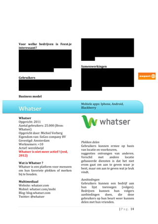                                                                      Op	
   dit	
   moment	
   is	
   het	
   niet	
   bekend	
   dat	
  
Voor	
   welke	
   bedrijven	
   is	
   Feest.je	
                      Feest.je	
   geld	
   verdient	
   met	
   	
   bedrijven.	
  	
  
interessant?	
                                                          Het	
   lijkt	
   er	
   dan	
   ook	
   op	
   dat	
   het	
   in	
  
Feest.je	
   is	
   voor	
   dezelfde	
   groep	
                       eerste	
   instantie	
   bezig	
   is	
   met	
   het	
  
bedrijven	
          interessant	
                 waarvoor	
           vergroten	
   van	
   het	
   gebruik	
   en	
  
Foursquare	
   ook	
   interessant	
   is:	
  	
  	
                    relevantie	
  	
  
voornamelijk	
   lokale	
   bedrijven.	
   Extra	
                      	
  
interessant	
  zou	
  het	
  voor	
  evenementen	
                      Samenwerkingen	
  	
  	
  
in	
  Nederland	
  kunnen	
  zijn.	
  	
  	
  	
                        Door	
  tijdens	
  het	
  bezoeken	
  van	
  het	
  WK	
  
	
                                                                      2010	
   in	
   te	
   checken	
   via	
   Feest.je,	
  
Gebruikers	
  	
                                                        konden	
   mensen	
   kans	
   maken	
   op	
  
Het	
   aantal	
   gebruikers	
   dat	
   Feest.je	
   in	
             verschillende	
  medailles	
  en	
  kaartjes	
  en	
  
Nederland	
   heeft	
   is	
   niet	
   duidelijk.	
   We	
             bovendien	
   een	
   nieuwe	
   TV	
   winnen	
   via	
  
verwachten	
  niet	
  dat	
  het	
  er	
  al	
  veel	
  zijn.	
  	
     partner	
  Expert.	
  	
  	
  	
  
	
                                                                      	
  
Business	
  model	
  	
                                                 	
  

                                                                        Mobiele	
  apps:	
  Iphone,	
  Android,	
  
Whatser	
  	
                                                           Blackberry	
  
                                                                        	
  
	
  
Whatser	
  
Opgericht:	
  2011	
                                                                     	
  
Aantal	
  gebruikers:	
  25.000	
  (Bron:	
  
Whatser)	
  	
  
                                                                        	
  
Opgericht	
  door:	
  Michiel	
  Verberg	
  
                                                                        	
  
Eigendom	
  van:	
  SoGeo	
  company	
  BV	
  
                                                                        	
  
Gevestigd:	
  Amsterdam	
  	
  	
                                       Plekken	
  delen	
  
Werknemers:	
  <10	
                                                                   	
  
                                                                        Gebruikers	
   kunnen	
   ermee	
   op	
   basis	
  
Actief:	
  wereldwijd	
  	
  
                                                                        van	
  locatie	
  en	
  voorkeuren,	
  	
  
Whatser	
  is	
  niet	
  meer	
  actief	
  !	
  (red,	
  
                                                                        suggesties	
   ontvangen	
   van	
   anderen.	
  
2012)	
  
                                                                        Verschil	
          met	
        andere	
           locatie	
  
	
  
                                                                        gebaseerde	
   diensten	
   is	
   dat	
   het	
   niet	
  
Wat	
  is	
  Whatser	
  ?	
  
                                                                        erom	
   gaat	
   om	
   aan	
   te	
   geven	
   waar	
   je	
  
Whatser	
  is	
  een	
  platform	
  voor	
  menseen	
  
                                                                        bent,	
  maar	
  om	
  aan	
  te	
  geven	
  wat	
  je	
  leuk	
  
om	
   hun	
   favoriete	
   plekken	
   of	
   merken	
                vindt.	
  	
  
bij	
  te	
  houden.	
  	
  
                                                                        	
  
	
  
                                                                        Aanbiedingen	
  
Multimediaal	
  
                                                                        Gebruikers	
   kunnen	
   een	
   bedrijf	
   aan	
  
Website:	
  whatser.com	
  
                                                                        hun	
   lijst	
   toevoegen	
   (volgen).	
  	
  
Mobiel:	
  whatser.com/mobi	
  
                                                                        Bedrijven	
   kunnen	
   hun	
   volgers	
  
Blog:	
  blog.whatser.com	
  
                                                                        aanbiedingen	
              doen,	
        die	
       deze	
  
Twitter:	
  @whatser	
  
                                                                        gebruikers	
  op	
  hun	
  beurt	
  weer	
  kunnen	
  
                                                                        delen	
  met	
  hun	
  vrienden.	
  

                                                                                                                         |	
  P a g . 	
  14	
  
	
  
 