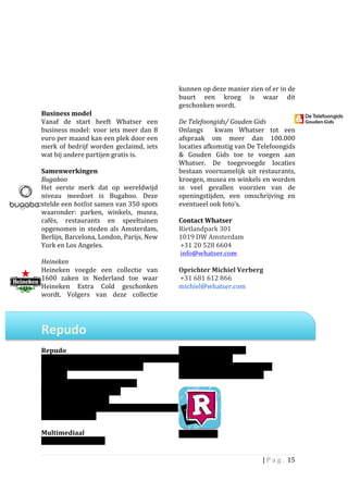                                                                   kunnen	
  op	
  deze	
  manier	
  zien	
  of	
  er	
  in	
  de	
  
	
                                                                   buurt	
   een	
   kroeg	
   is	
   waar	
   dit	
  
	
                                                                   geschonken	
  wordt.	
  	
  
Business	
  model	
                                                  	
  
Vanaf	
   de	
   start	
   heeft	
   Whatser	
   een	
               De	
  Telefoongids/	
  Gouden	
  Gids	
  	
  
business	
   model: voor	
   iets	
   meer	
   dan	
   8	
           Onlangs	
   	
   kwam	
   Whatser	
   tot	
   een	
  
euro	
  per	
  maand	
  kan	
  een	
  plek	
  door	
  een	
          afspraak	
   om	
   meer	
   dan	
   100.000	
  
merk	
   of	
   bedrijf	
   worden	
   geclaimd,	
   iets	
  	
      locaties	
  afkomstig	
  van	
  De	
  Telefoongids	
  
wat	
  bij	
  andere	
  partijen	
  gratis	
  is.	
  	
  	
          &	
   Gouden	
   Gids	
   toe	
   te	
   voegen	
   aan	
  
	
                                                                   Whatser.	
   De	
   toegevoegde	
   locaties	
  
Samenwerkingen	
  	
  	
                                             bestaan	
   voornamelijk	
   uit	
   restaurants,	
  
Bugaboo	
                                                            kroegen,	
  musea	
  en	
  winkels	
  en	
  worden	
  
Het	
   eerste	
   merk	
   dat	
   op	
   wereldwijd	
              in	
   veel	
   gevallen	
   voorzien	
   van	
   de	
  
niveau	
   meedoet	
   is	
   Bugaboo.	
   Deze	
                    openingstijden,	
   een	
   omschrijving	
   en	
  
stelde	
   een	
   hotlist	
   samen	
   van	
   350	
   spots	
     eventueel	
  ook	
  foto’s.	
  	
  
waaronder:	
   parken,	
   winkels,	
   musea,	
                     	
  
cafés,	
   restaurants	
   en	
   speeltuinen	
                      Contact	
  Whatser	
  
opgenomen	
   in	
   steden	
   als	
   Amsterdam,	
                 Rietlandpark	
  301	
  
Berlijn,	
  Barcelona,	
  London,	
  Parijs,	
  New	
                1019	
  DW	
  Amsterdam	
  
York	
  en	
  Los	
  Angeles.	
                                      	
  +31	
  20	
  528	
  6604	
  	
  
	
                                                                   	
  info@whatser.com	
  
Heineken	
  	
                                                       	
  
Heineken	
   voegde	
   een	
   collectie	
   van	
                  Oprichter	
  Michiel	
  Verberg	
  
1600	
   zaken	
   in	
   Nederland	
   toe	
   waar	
               	
  +31	
  681	
  612	
  866	
  
Heineken	
   Extra	
   Cold	
   geschonken	
                         michiel@whatser.com	
  
wordt.	
   Volgers	
   van	
   deze	
   collectie	
  
	
  
	
  

Repudo	
  	
  
	
  
Repudo	
                                                             Mobiel:	
  m.repudo.com	
  
Opgericht:	
  2010	
                                                 Twitter:	
  @repudo	
  
                                                                                  	
  
Aantal	
  gebruikers:	
  100.000	
  (bron:	
                         Mobiele	
  apps:	
  Iphone,	
  Android,	
  
Repudo)	
  	
  	
                                                    Blackberry,	
  Windows	
  Phone	
  
Opgericht	
  door:	
  Lucas	
  Tieleman	
  	
  
Eigendom	
  van:	
  Repudo	
  BV	
  
Gevestigd:	
  Amsterdam	
  	
  	
  
Werknemers:	
  <10	
                                                                 	
  
Actief:	
  wereldwijd	
  	
  
	
  
Multimediaal	
                                                       (binnenkort)	
  
Website:	
  repudo.com	
                                             	
  

                                                                                                                   |	
  P a g . 	
  15	
  
	
  
 
