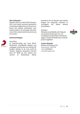 Wat	
  is	
  Repudo	
  ?	
                                       bezoekers	
   die	
   de	
   Repudo	
   app	
   hadden	
  
Repudo	
  staat	
  voor	
  Real	
  Public	
  Domain.	
           kregen	
   een	
   inlogcode	
   waarmee	
   ze	
  
Het	
  is	
  een	
  dienst	
  waarmee	
  gebruikers	
            vervolgens	
   het	
   album	
   konden	
  
en	
  bedrijven	
  digitaal	
  op	
  een	
  locatie	
  nar	
     downloaden.	
  
keuze	
   iets	
   kunnen	
   achterlaten	
   voor	
  
iemand	
  anders.	
  De	
  ontvanger	
  kan	
  deze	
            Heineken	
  	
  
actie	
  of	
  dit	
  cadeau	
  fysiek	
  incasseren	
  op	
     Heineken	
  ontwikkelde	
  mbv	
  Repudo	
  
een	
  locatie.	
  	
                                            een	
  location	
  based	
  spel:	
  via	
  	
  een	
  
	
                                                               wereldkaart	
  op	
  Heineken’s	
  Facebook	
  
Samenwerkingen	
  	
  	
                                         pagina,	
  konden	
  Heineken	
  fans	
  virtuele	
  
	
                                                               prijzen	
  oppikken.	
  	
  
Sony	
  Music	
  	
                                              	
  
In	
   samenwerking	
   met	
   Sony	
   Music	
                 Contact	
  Repudo	
  
Nederland,	
   ontwikkelde	
   Repudo	
   een	
                  Barbara	
  Strozzilaan	
  201	
  
campagne,	
  waarin	
  fans	
  een	
  virtuele	
  EP	
           Amsterdam,	
  1083	
  HN	
  
konden	
   ophalen	
   in	
   de	
   real	
   world	
   Zo	
     +31	
  6	
  34920241	
  
‘dropte’	
   zangeres	
   Jacqueline	
   Govaert	
               	
  lucas@repudo.com	
  
haar	
   EP	
   ‘Hold	
   my	
   fire’	
   tijdens	
   een	
     	
  
concert	
   in	
   Amsterdam.	
   Alleen	
                       	
  
	
                                           	
  




                                                                                                          |	
  P a g . 	
  16	
  
	
  
 
