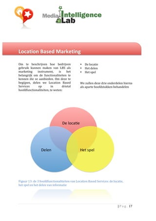  


Location	
  Based	
  Marketing	
  	
  	
  
	
  
	
                                                                	
  
Om	
   te	
   beschrijven	
   hoe	
   bedrijven	
                 •      De	
  locatie	
  	
  
gebruik	
   kunnen	
   maken	
   van	
   LBS	
   als	
            •      Het	
  delen	
  	
  
marketing	
   instrument,	
   is	
   het	
                        •      Het	
  spel	
  
belangrijk	
   om	
   de	
   functionaliteiten	
   te	
                  	
  
kennen	
   die	
   ze	
   aanbieden.	
   Om	
   deze	
   te	
     	
  
begijpen,	
   delen	
   we	
   Location	
   Based	
               We	
  zullen	
  deze	
  drie	
  onderdelen	
  hierna	
  
Services	
             op	
      in	
            drietal	
        als	
  aparte	
  hoofdstukken	
  behandelen	
  
hoofdfunctionaliteiten,	
  te	
  weten:	
  	
                     	
  
	
                                                                	
                                    	
  




Figuur	
  13:	
  de	
  3	
  hoofdfunctionaliteiten	
  van	
  Location	
  Based	
  Services:	
  de	
  locatie,	
  
het	
  spel	
  en	
  het	
  delen	
  van	
  informatie	
  




                                                                                                          |	
  P a g . 	
  17	
  
	
  
 