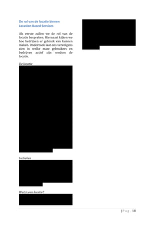 De	
  rol	
  van	
  de	
  locatie	
  binnen	
                        gaat	
   via	
   het	
   mobiele	
   apparaat:	
   door	
  
Location	
  Based	
  Services	
  	
                                  middel	
   van	
   positiebepaling	
   (GPS)	
   kan	
  
	
                                                                   worden	
  bepaald	
  waar	
  de	
  persoon	
  is	
  en	
  
Als	
   eerste	
   zullen	
   we	
   de	
   rol	
   van	
   de	
     welke	
   locaties	
   in	
   de	
   buurt	
   zijn.	
   	
   Deze	
  
locatie	
  bespreken.	
  Hiernaast	
  kijken	
  we	
                 locaties	
   zijn	
   óf	
   al	
   aanwezig	
   in	
   het	
  
hoe	
   bedrijven	
   er	
   gebruik	
   van	
   kunnen	
            systeem	
   óf	
   ze	
   kunnen	
   door	
   de	
  
maken.	
   Onderzoek	
   laat	
   ons	
   vervolgens	
               gebruiker	
   ter	
   plekke	
   worden	
  
zien	
   in	
   welke	
   mate	
   gebruikers	
   en	
               aangemaakt.	
  	
  
bedrijven	
   actief	
   zijn	
   rondom	
   de	
                    	
  
locatie.	
  	
                                                       	
  
	
  
De	
  locatie	
  	
  
De	
   locatie	
   vervult	
   een	
   centrale	
   rol	
  
binnen	
   LBS:	
   het	
   is	
   de	
   plek	
   waar	
  
gebruikers	
   van	
   de	
   verschillende	
  
netwerken	
   naar	
   toe	
   gaan,	
   waar	
   ze	
  
inchecken	
   en	
   welke	
   ze	
   met	
   elkaar	
  
bespreken.	
   Voor	
   ondernemers	
   is	
   het	
  
het	
   startpunt	
   voor	
   hun	
   location	
   based	
  
marketing:	
   waarvandaan	
   ze	
   nieuwe	
  
klanten	
   kunnen	
   aantrekken	
   en	
  
bestaande	
   klanten	
   kunnen	
   belonen.	
  	
  
We	
   zullen	
   in	
   dit	
   hoofdstuk	
   2	
  
onderdelen	
   bespreken	
   die	
   met	
   de	
  
locatie	
   van	
   doen	
   hebben.	
   Het	
   eerste	
  
gaat	
  over	
  wat	
  de	
  gebruiker	
  doet	
  op	
  de	
  
locaties:	
   bijv.	
   inchecken.	
   Het	
   tweede	
  
onderdeel	
   gaat	
   over	
   de	
   ondernemer	
  
en	
   de	
   marketingmogelijkheden	
   die	
  
deze	
   ter	
   beschikking	
   heeft	
   als	
   het	
   om	
  
de	
   locatie	
   gaat.	
   Voor	
   beide	
  
onderwerpen	
   zullen	
   we	
   uitkomsten	
  
van	
   onze	
   onderzoeken	
   gebruiken	
   die	
  
we	
   eerder	
   dit	
   jaar	
   deden	
   rondom	
  
Location	
  Based	
  Services.	
  
	
  
Incheken	
  	
  
Typisch	
   voor	
   een	
   LBS	
   is	
   de	
  
mogelijkheid	
  van	
  een	
  persoon	
  om	
  er	
  in	
  
te	
   checken.	
   Bij	
   het	
   inchecken	
   geeft	
   de	
  
persoon	
   aan	
   dat	
   deze	
   zich	
   op	
   een	
  
bepaalde	
   locatie	
   bevindt.	
   Deze	
  
informatie	
   wordt	
   vervolgens	
   met	
   het	
  
netwerk	
  gedeeld.	
  	
  	
  
	
  
Wat	
  is	
  een	
  locatie?	
  
De	
   locatie	
   kan	
   van	
   alles	
   zijn:	
   een	
  
station,	
   een	
   winkel,	
   een	
   restaurant	
   of	
  
huis	
   van	
   een	
   vriend.	
   Het	
   inchecken	
  

                                                                                                                      |	
  P a g . 	
  18	
  
	
  
 