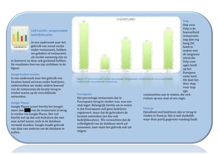  
                                                                                                                                                                                                              Yelp	
  	
  
                                                                                                                                                                                                              Ook	
  voor	
  
                                                                                                                                                                                                              Yelp	
  is	
  de	
  
                        LAB-­‐results:	
  aangemaakte	
                                                                                                                                                       hoeveelheid	
  
                        bedrijfslocaties	
                                                                                                                                                                    restaurants	
  
                        	
                                                                                                                                                                                    nog	
  niet	
  erg	
  
                        In	
  ons	
  onderzoek	
  naar	
  het	
                                                                                                                                               hoog	
  Dit	
  
                        gebruik	
  van	
  social	
  media	
                                                                                                                                                   heeft	
  te	
  
                        onder	
  restaurants,	
  hebben	
                                                                                                                                                     maken	
  met	
  
                        we	
  gekeken	
  of	
  restaurants	
                                                                                                                                                  de	
  langzame	
  
                        als	
  locatie	
  aanwezig	
  zijn	
  en	
                                                                                                                                            uitrol	
  die	
  
in	
  hoeverre	
  ze	
  deze	
  ook	
  geclaimd	
  hebben.	
                                                                                                                                                  Yelp	
  voor	
  
De	
  resultaten	
  hiervan	
  zijn	
  zichtbaar	
  in	
  de	
                                                                                                                                                ogen	
  heeft	
  
figuur.	
  	
                                                                                                                                                                                                 op	
  het	
  
                                                                                                                                                                                                              Europese	
  
Aangemaakte	
  locaties	
  
                                                                                                                                                                                                              vaste	
  land.	
  	
  
In	
  ons	
  onderzoek	
  naar	
  het	
  gebruik	
  van	
              Figuur	
  17:	
  een	
  overzicht	
  van	
  het	
  percentage	
  aangemaakt	
  restaurants	
  dat	
  we	
  terug	
  konden	
  
                                                                                                                                                                                                              Dit	
  doet	
  het	
  
location	
  based	
  services	
  onder	
  bedrijven,	
                 vinden	
  in	
  de	
  verschillende	
  netwerken	
  	
  
                                                                                                                                                                                                              door	
  stap	
  
onderzochten	
  we	
  onder	
  andere	
  hoeveel	
  
                                                                                                                                                                                                              voor	
  stap	
  
van	
  de	
  restaurants	
  als	
  locatie	
  terug	
  te	
  
                                                                                                                                                                                                              zgn	
  
vinden	
  waren	
  op	
  de	
  verschillende	
                         Foursquare	
  	
                                                                    communities	
  aan	
  te	
  maken,	
  die	
  zich	
  
netwerken.	
  	
                                                       Het	
  percentage	
  restaurants	
  dat	
  in	
                                     richten	
  op	
  een	
  stad	
  of	
  een	
  regio.	
  	
  	
  	
  
Google	
  Places	
  	
                                                 Foursquare	
  terug	
  te	
  vinden	
  was,	
  was	
  een	
                         	
  
Google	
  Places	
  scoort	
  hierbij	
  het	
  hoogst:	
              stuk	
  lager.	
  Belangrijk	
  hierbij	
  om	
  te	
  weten	
  
                                                                       is	
  dat	
  Foursquare	
  zelf	
  geen	
  bedrijven	
                              Feest.je	
  
meer	
  dan	
  98%	
  van	
  de	
  restaurants	
  is	
  terug	
  
                                                                       registreert,	
  maar	
  dat	
  de	
  gebruikers	
  de	
                             Opvallend	
  veel	
  bedrijven	
  zijn	
  er	
  terug	
  te	
  
te	
  vinden	
  via	
  Google	
  Places.	
  Het	
  viel	
  
                                                                       locaties	
  aanmaken	
  (en	
  dus	
  ook	
                                         vinden	
  in	
  Feest.je.	
  Het	
  is	
  niet	
  duidelijk	
  
hierbij	
  wel	
  op	
  dat	
  ook	
  bedrijven	
  die	
  niet	
  
                                                                       bedrijfslocaties).	
  	
  We	
  verwachten	
  dat	
  de	
                           waar	
  deze	
  partij	
  gegevens	
  vandaag	
  haalt.	
  
mee	
  actief	
  waren,	
  toch	
  in	
  de	
  database	
  
                                                                       volledigheid	
  van	
  de	
  database	
  sterk	
  zal	
                             	
  
vermeld	
  stonden.	
  Google	
  maakt	
  gebruik	
  
van	
  data	
  van	
  anderen	
  om	
  de	
  database	
  te	
          toenemen,	
  naar	
  mate	
  het	
  gebruik	
  ook	
  zal	
  
vullen.	
  	
                                                          stijgen.	
  	
  	
  


                                                                                                                                                                                                                 |	
  P a g . 	
  24	
  
	
  
 