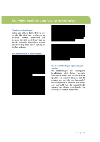  
	
  
	
  

Marketing	
  tools	
  rondom	
  locaties	
  en	
  inchecken	
  	
  
	
  
	
                                                                        of	
   juist	
   vriendengroepen	
   aan	
   te	
  
                                                                          trekken.	
   Er	
   zijn	
   verschillende	
   soorten	
  
Check-­‐in	
  aanbiedingen	
  	
                                          aanbiedingen	
   waar	
   ze	
   gebruik	
   van	
  
Uniek	
   aan	
   LBS,	
   is	
   dat	
   bedrijven	
   heel	
            kunnen	
   maken.	
   	
   Van	
   de	
   onderzochte	
  
gericht	
   (locatie)	
   hun	
   producten	
   en	
                      partijen	
   is	
   het	
   alleen	
   via	
   Foursquare	
  
diensten	
   kunnen	
   aanbieden	
   aan	
                               en	
  Feest.je	
  	
  mogelijk	
  om	
  in	
  Nederland	
  	
  
mensen,	
   die	
   zich	
   in	
   de	
   buurt	
   van	
   de	
         aanbiedingen	
  aan	
  te	
  maken.	
  
locatie	
   bevinden.	
   Bovendien	
   kunnen	
                          	
  
ze	
  dit	
  ook	
  nog	
  doen	
  op	
  het	
  tijdstip	
  dat	
         Toch	
   zullen	
   we	
   in	
   de	
   analyse	
   ook	
  
het	
  hen	
  uitkomt.	
  	
                                              check	
   in	
   aanbiedingen	
   van	
   andere	
  
	
                                                                        partijen	
  behandelen,	
  die	
  meestal	
  eerst	
  
                                                                          alleen	
   in	
   de	
   VS	
   beschikbaar	
   worden	
  
Hoe	
  werken	
  check-­‐in	
  aanbiedingen?	
  	
  
                                                                          gesteld.	
  De	
  verwachting	
  is	
  dat	
  we	
  hier	
  
Het	
   bedrijf	
   heeft	
   de	
   mogelijkheid	
   iets	
              in	
   Nederland	
   op	
   termijn	
   ook	
   mee	
   te	
  
aan	
   te	
   bieden	
   (bijv.	
   gratis	
   of	
   met	
   een	
      maken	
  zullen	
  krijgen.	
  	
  
korting).	
  De	
  aanbieding	
  is	
  	
  vervolgens	
                   	
  
zichtbaar	
  voor	
  mensen	
  die	
  in	
  de	
  buurt	
  
van	
   	
   de	
   locatie	
   zijn.	
   Nadat	
   ze	
  	
              Check-­‐in	
  aanbiedingen	
  bij	
  Foursquare:	
  
inchecken	
   op	
   de	
   locatie	
   van	
   het	
   bedrijf	
         Specials	
  
kunnen	
   ze	
   de	
   aanbieding	
   ‘unlocken’	
                      De	
   aanbiedingen	
   die	
   Foursquare	
  
waarmee	
   ze	
   er	
   recht	
   op	
   krijgen.	
   	
   Doel	
       beschikbaar	
   stelt	
   heten	
   specials.	
  
van	
  álle	
  aanbiedingen	
  is	
  	
                                   Foursquare	
  maakt	
  een	
  verschil	
  tussen	
  
uiteraard	
  het	
  vergroten	
  van	
  het	
  aantal	
                   specials	
   om	
   nieuwe	
   klanten	
   aan	
   te	
  
check-­‐ins	
   en	
   de	
   omzet.	
   De	
   manier	
                  trekken	
   en	
   specials	
   om	
   bestaande/	
  
waarop	
  dat	
  gebeurt	
  verschilt	
  en	
  hangt	
                    trouwe	
   klanten	
   te	
   belonen.	
   Hieronder	
  
af	
   van	
   de	
   strategie	
   van	
   het	
   bedrijf.	
   Zo	
     een	
   overzicht	
   van	
   de	
   verschillende	
  
richt	
  het	
  een	
  bedrijf	
  zich	
  misschien	
  op	
               soorten	
   specials	
   die	
   venue-­‐houders	
   in	
  
incidenteel	
  publiek,	
  terwijl	
  een	
  andere	
                     Foursquare	
  kunnen	
  aanbieden.	
  	
  	
  
juist	
   erop	
   gericht	
   is	
   om	
   een	
   lange-­‐
termijn	
  relatie	
  met	
  klanten	
  aan	
  te	
  gaan	
  




                                                                                                                      |	
  P a g . 	
  27	
  
	
  
 