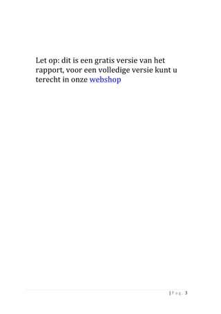 Let	
  op:	
  dit	
  is	
  een	
  gratis	
  versie	
  van	
  het	
  
       rapport,	
  voor	
  een	
  volledige	
  versie	
  kunt	
  u	
  
       terecht	
  in	
  onze	
  webshop	
  




	
                         	
  




                                                                      |	
  P a g . 	
  3	
  
	
  
 