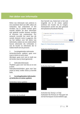  
	
  
	
  

Het	
  delen	
  van	
  informatie	
  	
  
	
  
	
                                                                    hier	
   bericht	
   van.	
   Sinds	
   kort	
   is	
   het	
   ook	
  
Delen	
   van	
   informatie	
   met	
   anderen	
   is	
             mogelijk	
   om	
   in	
   de	
   status	
   update	
  
een	
  essentieel	
  deel	
  van	
  LBS:	
  zaken	
  als	
            (online)	
   een	
   locatie	
   toe	
   te	
   voegen.	
  
inchecken,	
   tips	
   achterlaten	
   of	
   het	
                  Automatisch	
   wordt	
   een	
   lijst	
   getoond	
  
invullen	
   van	
   je	
   profiel	
   zouden	
   geen	
             met	
  plaatsen	
  (Facebook	
  Places).	
  	
  	
  
waarde	
   hebben	
   als	
   deze	
   informatie	
                   	
  
niet	
   gedeeld	
   zouden	
   kunnen	
   worden	
  
of	
   voorzien	
   van	
   commentaar.	
   Per	
  
netwerk	
   verschilt	
   het	
   sterk	
   hoe	
   dit	
  
sociale	
   element	
   vorm	
   is	
   gegeven.	
   Als	
  
we	
   het	
   hebben	
   over	
   het	
   delen	
   van	
  
informatie,	
  maken	
  we	
  een	
  onderscheid	
  
                                                                                                                                                  	
  
tussen	
   informatie	
   die	
   verbonden	
   is	
                  Figuur	
  22:	
  Online	
  Status	
  update	
  Facebook	
  
aan	
   de	
   locatie	
   en	
   informatie	
   die	
   te	
  
maken	
  heeft	
  met	
  de	
  persoon:	
                             	
  
	
                                                                    Inchecken	
  bij	
  Foursquare	
  	
  
1	
               Locatiegebonden	
  informatie	
                     Inchecken	
   via	
   Foursquare	
   is	
   alleen	
  
Inchecken/status	
   updates:	
   gaan	
   over	
                     mogelijke	
   via	
   de	
   mobiele	
   app.	
   De	
  
waar	
  je	
  bent	
  en	
  wat	
  je	
  doet	
                       informatie	
   wordt	
   gedeeld	
   met	
  
Meningen:	
   gaan	
   over	
   wat	
   je	
   vindt	
   van	
        vrienden.	
   Binnen	
   Foursquare	
   is	
   het	
  
de	
  locatie	
  waar	
  je	
  bent	
  (geweest)	
  	
                mogelijk	
   om	
   aan	
   te	
   geven	
   welke	
  
	
                                                                    vrienden	
   wel	
   en	
   geen	
   updates	
  
2	
               Gebruikerinformatie	
                               ontvangen	
  van	
  het	
  inchecken.	
  	
  
Profielen:	
  gaan	
  over	
  wie	
  ben	
  je	
  en	
  wat	
         	
  
je	
  doet	
  	
  	
                                                  Inchecken	
  bij	
  Google	
  	
  
Gebruikersstatistieken:	
   gaan	
   over	
   hoe	
                   Vooralsnog	
   is	
   het	
   niet	
   mogelijk	
   om	
  
actief	
   je	
   bent/	
   welke	
   status	
   je	
   bereikt	
     met	
  de	
  mobiele	
  dienst	
  Google	
  Places	
  in	
  
hebt.	
  	
  	
                                                       Nederland	
   in	
   te	
   checken.	
   Wel	
   kan	
   dit	
  
	
                                                                    via	
   de	
   dienst	
   Google	
   Latittude.	
   	
   Uniek	
  
1	
               Locatiegebonden	
  informatie:	
  	
                aan	
   Latitute	
   is	
   de	
   mogelijkheid	
   om	
  
a)	
  inchecken	
  en	
  status	
  updates	
  	
                      automatisch	
  in	
  te	
  checken,	
  waardoor	
  	
  	
  
	
                                                                    De	
   verwachting	
   is	
   dat	
   er	
   in	
   de	
  
Inchecken/	
  status	
  updates	
                                     toekomst	
   geen	
   onderscheid	
   meer	
   zal	
  
Door	
   in	
   te	
   checken	
   geven	
   gebruikers	
             zijn	
  tussen	
  deze	
  diensten	
  en	
  dat	
  ze	
  op	
  
aan	
   dat	
   ze	
   op	
   een	
   bepaalde	
   locatie	
          termijn	
   nog	
   meer	
   met	
   het	
   sociale	
  
aanwezig	
   zijn.	
   Deze	
   informatie	
   wordt	
                netwerk	
   Google+	
   geïntegreerd	
   zullen	
  
vervolgens	
   gedeeld	
   met	
   vrienden	
                         worden.	
  
aangesloten	
  op	
  het	
  netwerk.	
  	
                            	
  
	
                                                                    Inchecken	
  bij	
  	
  Feest.je	
  	
  en	
  Yelp	
  
Inchecken	
  bij	
  Facebook	
                                        Inchecken	
  bij	
  Feest.je	
  en	
  Yelp	
  gaat	
  net	
  
Zodra	
   iemand	
   via	
   de	
   Facebook	
   app	
                als	
  bij	
  Foursquare	
  via	
  de	
  mobiele	
  app.	
  	
  
mobiel	
               incheckt,	
        wordt	
         deze	
      	
                                               	
  
informatie	
   automatisch	
   gedeeld	
   met	
  
het	
  netwerk	
  en	
  krijgen	
  andere	
  mensen	
  

                                                                                                                        |	
  P a g . 	
  30	
  
	
  
 