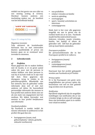 middel	
   van	
   het	
   geven	
   van	
   een	
   cijfer	
   en	
        •    een	
  profielfoto	
  	
  
een	
   mening	
   (rating	
   &	
   review).	
                             •    relatie/	
  vrienden	
  en	
  familie	
  
Hierdoor	
   kunnen	
   anderen	
   een	
                                   •    werk	
  en	
  opleiding	
  	
  
inschatting	
   maken	
   van	
   	
   de	
   kwaliteit	
                   •    overtuigingen	
  	
  
van	
  het	
  betreffende	
  bedrijf.	
  	
                                 •    sport	
  /	
  muziek/	
  activiteiten	
  en	
  
	
                                                                               interesses	
  	
  
                                                                            •    contactgegevens	
  
                                                                            	
  
                                                                            Sinds	
   kort	
   is	
   het	
   voor	
   alle	
   gegevens	
  
                                                                            mogelijk	
   om	
   aan	
   te	
   geven	
   wie	
   de	
  
                                                                            rechten	
  heeft	
  om	
  ze	
  te	
  zien.	
  	
  Facebook	
  
                                                                  	
        maakt	
  hierbij	
  onderscheid	
  tussen:	
  	
  
Figuur	
  25:	
  ratings	
  bij	
  Yelp	
                                   Iedereen,	
   vrienden,	
   naaste	
   vrienden,	
  
                                                                            familie,	
   het	
   bedrijf	
   of	
   alleen	
   de	
  
Negatieve	
  recensies	
                                                    gebruiker	
   zelf.	
   	
   Zelf	
   kan	
   de	
   gebruiker	
  
Yelp	
   adviseert	
   de	
   locatiehouder	
                               ook	
  op	
  maat	
  lijsten	
  aanmaken.	
  	
  
hiernaast	
   hoe	
   ze	
   met	
   ontevreden	
                           	
  
klanten	
   (publiekelijk	
   of	
   prive)	
   om	
                        Foursquare	
  profielen	
  	
  
kunnen	
   gaan	
   en	
   ze	
   eventueel	
   weer	
                      De	
   persoonsinformatie	
   die	
   in	
   het	
  
tevreden	
  te	
  stemmen.	
  	
                                            Foursquare-­‐profiel	
  in	
  te	
  vullen	
  is:	
  	
  
	
                                                                          	
  
2	
  	
       Gebruikersinfo	
  	
                                          • basisgegevens	
  (naam)	
  	
  
	
                                                                          • profielfoto	
  
a)	
  	
      Profielen	
  	
                                               • contactgegevens	
  (email,	
  
Naast	
   gegevens	
   die	
   te	
   maken	
   hebben	
                           telefoonnummer)	
  
met	
   de	
   locatie,	
   is	
   er	
   en	
   groot	
   aantal	
                	
  
zaken	
   die	
   puur	
   met	
   de	
   persoon	
   te	
                  Daarnaast	
   kan	
   het	
   profiel	
   gekoppeld	
  
maken	
   hebben:	
   wie	
   deze	
   persoon	
   is,	
                    worden	
  aan	
  Facebook	
  en/of	
  Twitter	
  
wat	
  hij	
  of	
  zij	
  leuk	
  vindt	
  en	
  in	
  zijn	
  vrije	
     	
  
tijd	
   doet.	
   Deze	
   gegevens	
   zijn	
                             Privacy	
  opties	
  	
  
doorgaans	
   terug	
   te	
   vinden	
   in	
   de	
                       Er	
   is	
   bij	
   Foursquare	
   een	
   grote	
   serie	
  
gebruikersprofielen.	
   Afhankelijk	
   van	
                              mogelijkheden	
   aan	
   privacy	
   opties	
   die	
  
het	
   netwerk,	
   kan	
   de	
   gebruiker	
   welke	
                   beschrijven	
   wat	
   wel	
   en	
   niet	
   gedeeld	
  
informatie	
   deze	
   wel	
   of	
   niet	
   met	
                       mag	
  worden	
  over	
  de	
  persoon.	
  
anderen	
   wil	
   delen.	
   De	
   hoeveelheid	
                         	
  
persoonlijke	
  informatie	
  die	
  mensen	
  in	
                         Notificaties	
  	
  
hun	
  profiel	
  met	
  anderen	
  delen	
  zien	
  we	
                   Opvallend	
   uitgebreid	
   zijn	
   de	
   mogelijke	
  
als	
   een	
   mate	
   van	
   engagement	
   met	
   het	
               instellingen	
   van	
   notificaties	
   die	
   je	
   van	
  
medium.	
   We	
   kijken	
   hieronder	
   wat	
                           vrienden	
  krijgt	
  en	
  die	
  je	
  zelf	
  ontvangt.	
  	
  
mensen	
   in	
   hun	
   profiel	
   kwijtkunnen	
                         Deze	
  zijn	
  bovendien	
  apart	
  in	
  te	
  stellen	
  
aan	
  informatie:	
  	
                                                    voor	
  email	
  en	
  mobiel.	
  	
  	
  
	
  
Facebook	
  profielen	
  	
  
Op	
   Facebook	
   is	
   zonder	
   twijfel	
   de	
  
meeste	
  informatie	
  te	
  publiceren	
  in	
  het	
  
profiel.	
  Het	
  gaat	
  dan	
  om:	
  
	
  
• basisgegevens	
  (naam,	
  stad,	
  
           geboorteplaats/	
  -­‐datum,	
  geslacht,	
  
           seksuele	
  voorkeuren)	
  	
  	
  

                                                                                                                          |	
  P a g . 	
  32	
  
	
  
 