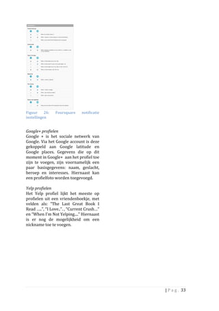  
Figuur	
   26:	
          Foursquare	
           notificatie	
  
instellingen	
  

	
  
Google+	
  profielen	
  	
  
Google	
   +	
   is	
   het	
   sociale	
   netwerk	
   van	
  	
  
Google.	
  Via	
  het	
  Google	
  account	
  is	
  deze	
  
gekoppeld	
   aan	
   Google	
   latitude	
   en	
  
Google	
   places.	
   Gegevens	
   die	
   op	
   dit	
  
moment	
  in	
  Google+	
  	
  aan	
  het	
  profiel	
  toe	
  
zijn	
   te	
   voegen,	
   zijn	
   voornamelijk	
   een	
  
paar	
   basisgegevens:	
   naam,	
   geslacht,	
  
beroep	
   en	
   interesses.	
   Hiernaast	
   kan	
  
een	
  profielfoto	
  worden	
  toegevoegd.	
  	
  
	
  
Yelp	
  profielen	
  
Het	
   Yelp	
   profiel	
   lijkt	
   het	
   meeste	
   op	
  
profielen	
   uit	
   een	
   vriendenboekje,	
   met	
  
velden	
   als:	
   “The	
   Last	
   Great	
   Book	
   I	
  
Read	
  …..”,	
  “I	
  Love..”.	
  ,	
  “Current	
  Crush…”	
  
en	
  “When	
  I'm	
  Not	
  Yelping....”	
  Hiernaast	
  
is	
   er	
   nog	
   de	
   mogelijkheid	
   om	
   een	
  
nickname	
  toe	
  te	
  voegen.	
  
	
  
	
  




                                                                      |	
  P a g . 	
  33	
  
	
  
 
