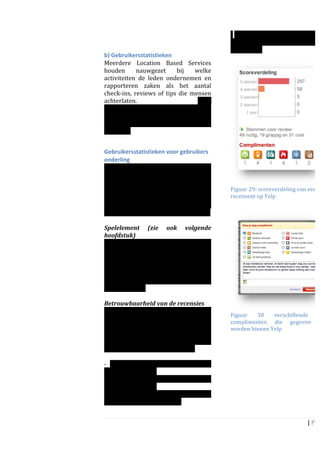                                                                   -­‐	
  complimenten	
  gegeven	
  door	
  an
	
                                                                   (en	
   waarvoor	
   ze	
   die	
   h
                                                                     ontvangen)	
  	
  
b)	
  Gebruikersstatistieken	
                                       	
  
Meerdere	
   Location	
   Based	
   Services	
  
houden	
   nauwgezet	
   bij	
   welke	
  
activiteiten	
   de	
   leden	
   ondernemen	
   en	
  
rapporteren	
   zaken	
   als	
   het	
   aantal	
  
check-­‐ins,	
   reviews	
   of	
   tips	
   die	
   mensen	
  
achterlaten.	
                                         Deze	
  
gebruikersstatistieken	
   worden	
   op	
  
twee	
   manieren	
   ingezet:	
   voor	
  
gebruikers	
   onderling	
   en	
   	
   voor	
  
bedrijven	
  
	
  

Gebruikersstatistieken	
  voor	
  gebruikers	
  
onderling	
  
Gebruikers	
   kunnen	
   op	
   elkaars	
  
profielpagina’s	
   duidelijk	
   aflezen	
   waar	
  
ze	
  zijn	
  geweest,	
  wanneer	
  ze	
  dat	
  deden	
  
en	
  wat	
  ze	
  ervan	
  vonden.	
  Afgezien	
  van	
             Figuur	
  29:	
  scoreverdeling	
  van	
  een	
  	
  
dat	
   mensen	
   elkaar	
   op	
   deze	
   manier	
   op	
        recensent	
  op	
  Yelp	
  
de	
   hoogte	
   houden	
   van	
   elkaars	
  
                                                                     	
  
activiteiten,	
  dient	
  dit	
  nog	
  meer	
  doelen:	
  
	
  	
  
Spelelement	
   (zie	
   ook	
   volgende	
  
hoofdstuk)	
  	
  
Locatie	
   gebaseerde	
   spelen,	
   zijn	
  
gebaseerd	
   op	
   een	
   competitie	
   om	
  
status,	
  buttons	
  en	
  punten.	
  Vanwege	
  dit	
  
competitieve	
   element	
   en	
   om	
   mensen	
  
te	
   stimuleren	
   om	
   vaker	
   in	
   te	
   checken	
  
worden	
   scores	
   en	
   tussenstanden	
  
gerapporteerd.	
  	
  
	
  
Betrouwbaarheid	
  van	
  de	
  recensies	
  	
  
Yelp	
   neemt	
   het	
   achterlaten	
   van	
  
                                                                     Figuur	
    30	
     verschillende	
                 s
recensies	
  zeer	
  serieus.	
  Iedere	
  recensie	
                complimenten	
   die	
   gegeven	
                   k
is	
   direct	
   terug	
   te	
   leiden	
   tot	
   de	
           worden	
  binnen	
  Yelp	
  	
  	
  	
  
recensent.	
   	
   Bovendien	
   wordt	
   van	
   de	
  
recensent	
   een	
   ruime	
   set	
   aan	
                        	
  	
  	
  
maatstaven	
  getoond,	
  waaronder:	
                               	
  
	
                                                                   	
                                            	
  
-­‐	
   Hoeveel	
   recensies	
   zijn	
   er	
   gegeven	
  
door	
  de	
  recensent?	
  	
  
-­‐	
   Wat	
   voor	
   cijfers	
   worden	
   er	
   gegeven	
  
door	
  de	
  recensent?	
  
-­‐	
   de	
   meningen	
   van	
   anderen	
   over	
   de	
  
recensies	
  van	
  een	
  recensent	
  	
  


                                                                                                                   |	
  P a
	
  
 