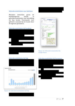                                                                   lezen	
   wat	
   de	
   beste	
   tijd	
   is	
   om	
   een	
  
                                                                               campagne	
   te	
   beginnen	
   of	
   wat	
   het	
  
          Gebruikersstatistieken	
  voor	
  bedrijven	
  	
                    effect	
  is	
  van	
  een	
  gevoerde	
  campagne.	
  	
  
          	
                                                                   	
  
          Meerdere	
   netwerken	
   geven	
   de	
                            	
  
          bedrijfseigenaar	
                    inzicht	
             in	
  
          gebruikersstatistieken	
   met	
   betrekking	
  
          tot	
   hun	
   locatie.	
   Voorwaarde	
   voor	
  
          gebruik	
   is	
   meestal	
   dat	
   de	
   locatie	
   door	
  
          de	
  eigenaar	
  geclaimd	
  is.	
  	
  
          	
  

          Gebruikersstatistieken	
  bij	
  Facebook	
  	
  
          Page	
   owners	
   (dus	
   ook	
   die	
   van	
  
          specifieke	
   locaties),	
   kunnen	
   de	
  
          gebruikersstatistieken	
  van	
  hun	
  pagina	
  
          inzien.	
  Het	
  gaat	
  dan	
  om:	
  
          • Activiteiten	
   van	
   de	
   gebruikers	
   van	
  
               de	
   pagina:	
   pageviews,	
   likes,	
   media	
  
               consumptie	
  
          • Demografie:	
   leeftijd	
   en	
   geslacht	
  
               van	
  de	
  gebruikers	
  
               	
  	
  
          Check-­‐in	
   informatie	
   of	
   andere	
  
          informatie	
   die	
   met	
   de	
   locatie	
   te	
   maken	
                                                             	
  
                                                                               Figuur	
  31:	
  Gebruikersstatistieken	
  bij	
  
          heeft,	
   wordt	
   bij	
   	
   Facebook	
   niet	
  
                                                                               Google	
  Places	
  	
  
          gerapporteerd.	
  	
  
          	
                                                                   	
  
          Gebruikersstatistieken	
  bij	
  Yelp	
                              Gebruikersstatistieken	
  bij	
  Foursquare	
  
          Op	
   Yelp	
   is	
   te	
   zien	
   hoe	
   vaak	
   de	
         Naast	
   de	
   eigen	
   statistieken,	
   kunnen	
  
          bedrijfspagina	
   getoond	
   is.	
   De	
                          ‘venues’	
   zien	
   hoe	
   vaak	
   de	
   locatie	
  
          resultaten	
   kunnen	
   per	
   maand	
   en	
   per	
             bezocht	
   wordt	
   en	
   door	
   wie.	
   Onder	
  
          dag	
   getoond	
   worden.	
   Ook	
   is	
   te	
   zien	
         meer	
  worden	
  getoond:	
  
                                                                               • Aantal	
   check-­‐ins	
   (check	
   ins	
   per	
  
                                                                                   dag)	
  
                                                                               • Aantal	
  bezoekers	
  (over	
  tijd)	
  
                                                                               • Social	
   reach	
   (informatie	
   gedeeld	
  
                                                                                   via	
  Facebook/	
  Twitter)	
  
                                                                               • 	
  Demografie	
   (geslacht/	
   leeftijd)	
  
                                                                                   van	
  de	
  bezoekers	
  




Figuur	
  32:	
  Gebruikersstatistieken	
  bij	
  Yelp	
  

          wanneer	
   er	
   geadverteerd	
   is.	
   Op	
   deze	
  
          manier	
   valt	
   voor	
   de	
   eigenaar	
   af	
   te	
  

                                                                                                                             |	
  P a g . 	
  37	
  
          	
  
 