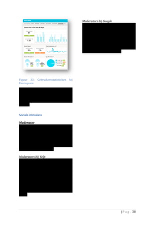  
                                                                               Moderators	
  bij	
  Google	
  	
  
                                                                               Waarschijnlijk	
  geïnspireerd	
  door	
  Yelp,	
  
                                                                               heeft	
   Google	
   ook	
   de	
   eerste	
   stappen	
  
                                                                               gezet	
  in	
  het	
  bouwen	
  van	
  communities	
  
                                                                               rondom	
   places.	
   De	
   moderator	
   wordt	
  
                                                                               hier	
  Google	
  Places	
  Neighbor	
  genoemd.	
  
                                                                               Ontwikkelingen	
   hierover	
   zijn	
   te	
   lezen	
  
                                                                               in	
         de	
        places	
             blogspot:	
  
                                                                               http://places.blogspot.com/	
  
                                                                               	
  
                                                                               	
  
                                                                               	
  
                                                                               	
  
                                                                               	
                                       	
  
                                                                        	
  
Figuur	
   33:	
   Gebruikersstatistieken	
   bij	
  
Foursquare	
  

Ook	
   worden	
   de	
   gebruikersnamen	
  
getoond	
  van	
  de	
  personen	
  de	
  het	
  meest	
  
ingecheckt	
   hebben	
   en	
   van	
   degenen	
   die	
  
dat	
   het	
   meest	
   recentelijk	
   hebben	
  
gedaan.	
  	
  
	
  

Sociale	
  stimulans	
  	
  
	
  
Moderator	
  	
  
De	
   netwerken	
   hebben	
   verschillende	
  
methoden	
   en	
   technieken	
   ontwikkeld	
  
om	
   mensen	
   te	
   stimuleren	
   actief	
   te	
  
worden	
   of	
   te	
   blijven.	
   Een	
   daarvan	
   is	
  
het	
  aanstellen	
  van	
  een	
  moderator:	
  een	
  
persoon	
  die	
  de	
  leden	
  op	
  roept	
  om	
  nog	
  
meer	
  informatie	
  te	
  delen.	
  	
  
	
  
Moderators	
  bij	
  Yelp	
  	
  
Yelp	
   is	
   sterk	
   in	
   het	
   creëren	
   van	
   een	
  
community	
   gevoel.	
   	
   Per	
   community	
   is	
  
er	
  onder	
  andere	
  een	
  moderator	
  actief.	
  
Deze	
   neemt	
   zelf	
   het	
   voortouw	
   in	
   het	
  
publiceren	
   en	
   delen	
   van	
   informatie.	
  
Ook	
   is	
   het	
   de	
   taak	
   van	
   de	
   moderator	
  
om	
   andere	
   gebruikers	
   aan	
   te	
   sporen	
  
om	
   meer	
   te	
   schrijven,	
   een	
   foto	
   toe	
   te	
  
voegen	
   aan	
   het	
   profiel	
   of	
   meer	
   te	
  
delen.	
  	
  
	
  
	
  

                                                                                                                        |	
  P a g . 	
  38	
  
	
  
 