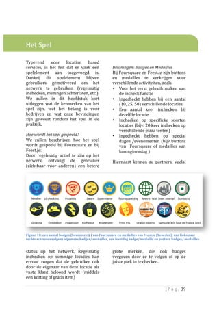  
	
  
	
  

Het	
  Spel	
  	
  
	
  
	
                                                                                	
  
Typerend	
   voor	
   location	
   based	
                                        	
  
services,	
   is	
   het	
   feit	
   dat	
   er	
   vaak	
   een	
               Beloningen:	
  Badges	
  en	
  Medailles	
  
spelelement	
   aan	
   toegevoegd	
   is.	
                                      Bij	
  Foursquare	
  en	
  Feest.je	
  zijn	
  buttons	
  
Dankzij	
   dit	
   spelelement	
   blijven	
                                     en	
   medailles	
   te	
   verkrijgen	
   voor	
  
gebruikers	
   gemotiveerd	
   om	
   het	
                                       verschillende	
  activiteiten,	
  zoals	
  	
  
netwerk	
   te	
   gebruiken	
   (regelmatig	
                                    • Voor	
   het	
   eerst	
   gebruik	
   maken	
   van	
  
inchecken,	
  meningen	
  achterlaten,	
  etc.)	
  	
  	
                                  de	
  incheck	
  functie	
  
We	
   zullen	
   in	
   dit	
   hoofdstuk	
   kort	
                             • Ingecheckt	
   hebben	
   bij	
   een	
   aantal	
  
uitleggen	
   wat	
   de	
   kenmerken	
   van	
   het	
                                   (10,	
  25,	
  50)	
  verschillende	
  locaties	
  
spel	
   zijn,	
   wat	
   het	
   belang	
   is	
   voor	
                       • Een	
   aantal	
   keer	
   inchecken	
   bij	
  
bedrijven	
   en	
   wat	
   onze	
   bevindingen	
                                        dezelfde	
  locatie	
  
zijn	
   geweest	
   rondom	
   het	
   spel	
   in	
   de	
                      • Inchecken	
   op	
   specifieke	
   soorten	
  
praktijk.	
  	
                                                                            locaties	
  (bijv.	
  20	
  keer	
  inchecken	
  op	
  
	
                                                                                         verschillende	
  pizza	
  tenten)	
  
Hoe	
  wordt	
  het	
  spel	
  gespeeld?	
  	
                                    • Ingecheckt	
   hebben	
   op	
   special	
  
We	
   zullen	
   beschrijven	
   hoe	
   het	
   spel	
                                   dagen	
  /evenementen	
  (bijv	
  buttons	
  
wordt	
   gespeeld	
   bij	
   Foursquare	
   en	
   bij	
                                 van	
   	
   Foursqaure	
   of	
   medailles	
   van	
  
Feest.je:	
                                                                                koninginnedag	
  )	
  	
  
Door	
   regelmatig	
   actief	
   te	
   zijn	
   op	
   het	
                   	
  	
  
netwerk,	
   ontvangt	
   de	
   gebruiker	
                                      Hiernaast	
   kennen	
   ze	
   partners,	
   veelal	
  
(zichtbaar	
   voor	
   anderen)	
   een	
   betere	
  




Figuur	
  10:	
  een	
  aantal	
  badges	
  (bovenste	
  rij	
  )	
  van	
  Foursquare	
  en	
  medailles	
  van	
  Feest.je	
  (beneden):	
  van	
  links	
  naar	
  
rechts	
  achtereenvolgens	
  algemene	
  badges/	
  medailles,	
  een	
  feestdag	
  b adge/	
  medaille	
  en	
  partner	
  badges/	
  medailles	
  


status	
   op	
   het	
   netwerk.	
   Regelmatig	
                               grote	
   merken,	
   die	
   ook	
   badges	
  
inchecken	
   op	
   sommige	
   locaties	
   kan	
                               vergeven	
   door	
   ze	
   te	
   volgen	
   of	
   op	
   de	
  
ervoor	
   zorgen	
   dat	
   de	
   gebruiker	
   ook	
                          juiste	
  plek	
  in	
  te	
  checken.	
  
door	
   de	
   eigenaar	
   van	
   deze	
   locatie	
   als	
                   	
  	
  
vaste	
   klant	
   beloond	
   wordt	
   (middels	
                              	
  
een	
  korting	
  of	
  gratis	
  item)	
  	
  	
  	
  	
                         	
  

                                                                                                                                    |	
  P a g . 	
  39	
  
	
  
 