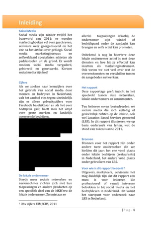  
Inleiding	
                                                                                                                                                                                                                        	
  
                                                                                                                                                                                                                                   	
  
                                                                                                                                                                                                                                   	
  
Social	
  Media	
                                                                                                                                                                                                                  	
  
Social	
   media	
   zijn	
   zonder	
   twijfel	
   het	
                                                                                                                                                                         allerlei	
   	
   toepassingen	
   waarbij	
   de	
  
buzzword	
   van	
   2011:	
   er	
   worden	
                                                                                                                                                                                     ondernemer	
              zijn	
          winkel	
          of	
  
marketingboeken	
  vol	
  over	
  geschreven,	
                                                                                                                                                                                    bedrijfspand	
   onder	
   de	
   aandacht	
   kan	
  
seminars	
   over	
   georganiseerd	
   en	
   het	
                                                                                                                                                                               brengen	
  en	
  zelfs	
  actief	
  kan	
  promoten.	
  
ene	
  na	
  het	
  artikel	
  over	
  geblogd.	
  Social	
                                                                                                                                                                        	
  
media	
              marketingbureaus	
               en	
                                                                                                                                                                         Onbekend	
   is	
   nog	
   in	
   hoeverre	
   deze	
  
zelfverklaard	
   specialisten	
   schieten	
   als	
                                                                                                                                                                              lokale	
   ondernemer	
   actief	
   is	
   met	
   deze	
  
paddestoelen	
   uit	
   de	
   grond.	
   Er	
   wordt	
                                                                                                                                                                          diensten	
   en	
   hoe	
   hij	
   ze	
   effectief	
   kan	
  
rondom	
   social	
   media	
   vergaderd,	
                                                                                                                                                                                       inzetten	
   als	
   marketinginstrument.	
  	
  
geborreld	
   en	
   genetwerkt.	
   Kortom	
                                                                                                                                                                                      Ook	
   weten	
   we	
   niet	
   veel	
   over	
   wat	
   de	
  
social	
  media	
  zijn	
  hot!	
                                                                                                                                                                                                  overeenkomsten	
  en	
  verschillen	
  tussen	
  
	
                                                                                                                                                                                                                                 de	
  aangeboden	
  netwerken.	
  	
  
Cijfers	
                                                                                                                                                                                                                          	
  
Als	
   we	
   zoeken	
   naar	
   kerncijfers	
   over	
                                                                                                                                                                          Het	
  rapport	
  
het	
   gebruik	
   van	
   social	
   media	
   door	
                                                                                                                                                                            Deze	
   rapportage	
   geeft	
   inzicht	
   in	
   het	
  
mensen	
   en	
   bedrijven	
   in	
   Nederland,	
                                                                                                                                                                                speelveld	
   tussen	
   deze	
   netwerken,	
  
valt	
  het	
  aanbod	
  vies	
  tegen:	
  uiteindelijk	
                                                                                                                                                                          lokale	
  ondernemers	
  en	
  consumenten.	
  	
  
zijn	
   er	
   alleen	
   gebruikscijfers	
   voor	
                                                                                                                                                                              	
  
Facebook	
   beschikbaar	
   en	
   als	
   het	
   over	
                                                                                                                                                                         Ten	
   behoeve	
   ervan	
   bestudeerden	
   we	
  
bedrijven	
   gaat,	
   heeft	
   men	
   het	
   altijd	
                                                                                                                                                                         sociale	
   media	
   die	
   zich	
   volledig	
   of	
  
over	
   grote	
   merken	
   en	
   landelijk	
                                                                                                                                                                                   gedeeltelijk	
   richten	
   op	
   de	
   lokatie,	
   ook	
  
opererende	
  bedrijven.	
                                                                                                                                                                                                         wel	
   Location	
   Based	
   Services	
   genoemd	
  
En	
   dat	
   is	
   jammer:	
   99%	
   van	
   het	
   totale	
                                                                                                                                                                 (LBS).	
  In	
  dit	
  rapport	
  illustreren	
  we	
  op	
  
bedrijfsleven	
   wordt	
   	
   onder	
   het	
   MKB	
                                                                                                                                                                           basis	
   onderzoek	
   van	
   feiten,	
   wat	
   de	
  
gerekend	
   welke	
   verantwoordelijk	
                                                                                                                                                                                          stand	
  van	
  zaken	
  is	
  anno	
  2011.	
  	
  
wordt	
   gehouden	
   voor	
   bijna	
   60%	
   van	
                                                                                                                                                                            	
  
de	
  omzet	
  in	
  het	
  bedrijfsleven1.	
  	
  
	
                                                                                                                                                                                                                                 Bronnen	
  
Het	
   lijkt	
   -­‐alle	
   aandacht	
   voor	
   social	
                                                                                                                                                                       Bronnen	
   voor	
   het	
   rapport	
   zijn	
   onder	
  
media	
   ten	
   spijt	
   –	
   alsof	
   er	
   geen	
                                                                                                                                                                          andere	
   twee	
   onderzoeken	
   die	
   we	
  
interesse	
   is	
   in	
   wat	
   de	
   ‘ruggengraat’	
                                                                                                                                                                         hielden	
   dit	
   jaar:	
   het	
   ene	
   vond	
   plaats	
  
van	
  onze	
  economie	
  doet	
  op	
  dit	
  gebied.	
  	
                                                                                                                                                                      onder	
   lokale	
   bedrijven	
   (restaurants)	
  
Kerncijfers	
   over	
   het	
   aantal	
   actieve	
                                                                                                                                                                              in	
   Nederland,	
   het	
   andere	
   vond	
   plaats	
  
bedrijven,	
   mediabestedingen	
   en	
                                                                                                                                                                                           onder	
  gebruikers	
  van	
  LBS.	
  
klanteninteractie	
                           ontbreken	
  
vooralsnog.	
  	
                                                                                                                                                                                                                  Voor	
  wie	
  is	
  dit	
  rapport	
  bedoeld?	
  
                                                                                                                                                                                                                                   Uitgevers,	
   marketeers,	
   	
   adviseurs:	
   het	
  
De	
  lokale	
  ondernemer	
  	
                                                                                                                                                                                                   mag	
   duidelijk	
   zijn	
   dat	
   dit	
   rapport	
   een	
  
Steeds	
   meer	
   sociale	
   netwerken	
   en	
                                                                                                                                                                                 must	
   is	
   voor	
   iedereen	
   die	
  
zoekmachines	
   richten	
   zich	
   met	
   hun	
                                                                                                                                                                                professioneel	
   of	
   vanuit	
   interesse	
  
toepassingen	
   en	
   andere	
   producten	
   op	
                                                                                                                                                                              betrokken	
   is	
   bij	
   social	
   media	
   en	
   het	
  
een	
   specifiek	
   deel	
   van	
   de	
   MKB’ers:	
   de	
                                                                                                                                                                    bedrijfsleven	
   in	
   Nederland.	
   Het	
   vormt	
  
lokale	
  ondernemer.	
  Zo	
  ontstaan	
  er	
  	
                                                                                                                                                                                het	
   startpunt	
   voor	
   onderzoek	
   naar	
  
                                                                                                                                                                                                                                   LBS	
  in	
  Nederland.	
  
	
  	
  	
  	
  	
  	
  	
  	
  	
  	
  	
  	
  	
  	
  	
  	
  	
  	
  	
  	
  	
  	
  	
  	
  	
  	
  	
  	
  	
  	
  	
  	
  	
  	
  	
  	
  	
  	
  	
  	
  	
  	
  	
  	
  	
  	
  	
  	
  	
  	
  	
  	
  	
  	
  	
  	
  
1	
  Obv	
  cijfers	
  EIM/CBS,	
  2011	
                                                                                                                                                                                          	
  

                                                                                                                                                                                                                                                                                    |	
  P a g . 	
  4	
  
	
  
 