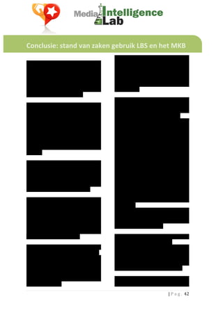  
	
  
	
  

Conclusie:	
  stand	
  van	
  zaken	
  gebruik	
  LBS	
  en	
  het	
  MKB	
  	
  
	
  
	
                                                                          Onderzoek	
   laat	
   zien	
   dat	
   de	
   Location	
  
Er	
   wordt	
   in	
   Nederland	
   rond	
   een	
                        based	
  services	
  weliswaar	
  nog	
  niet	
  heel	
  
miljard	
   euro	
   uitgegeven	
   aan	
   online	
                        erg	
   groot	
   zijn	
   in	
   aantallen	
   gebruikers,	
  
advertising.	
   Zo’n	
   12	
   %	
   hiervan	
   kan	
                    maar	
   dat	
   het	
   aantal	
   gebruikers	
   dat	
  
worden	
  betiteld	
  als	
  ‘lokaal’.	
  Het	
  is	
  niet	
               toegang	
   heeft	
   tot	
   dit	
   soort	
   diensten	
  
duidelijk	
              welk	
          deel	
      hiervan	
              sterk	
   groeit	
   en	
   bovendien	
   actief	
   en	
  
daadwerkelijk	
   aan	
   Location	
   Based	
                              betrokken	
  is.	
  	
  
Marketing	
  	
  uitgegeven	
  wordt.	
  	
                                 	
  
	
                                                                          Dit	
   gedrag	
   van	
   gebruikers	
   kan	
   het	
  
Als	
   we	
   kijken	
   naar	
   de	
   belangrijkste	
                   interessant	
   maken	
   voor	
   MKB	
  
spelers	
   in	
   LBS	
   in	
   Nederland,	
   zien	
   we	
              bedrijven	
   om	
   de	
   locatie	
   diensten	
   als	
  
dat	
  we	
  enerzijds	
  te	
  maken	
  hebben	
  met	
                    marketing	
  instrument	
  in	
  te	
  zetten.	
  	
  
pur-­‐sang	
   LBS-­‐partijen	
   (Foursquare,	
                            Allereerst	
   kunnen	
   bedrijven	
   zichzelf	
  
Feest.je),	
   maar	
   ook	
   dat	
   de	
   bekende	
                    via	
   de	
   verschillende	
   netwerken	
  
Social	
  Networks	
  zich	
  met	
  hun	
  diensten	
                      presenteren	
   aan	
   het	
   publiek	
   (door	
  
op	
   dit	
   terrein	
   zijn	
   gaan	
   begeven.	
                     gegevens	
  over	
  zichzelf,	
  hun	
  producten	
  
Bijvoorbeeld	
   Facebook	
   waarmee	
   je	
                              en	
   hun	
   locatie	
   te	
   publiceren).	
  
sinds	
   een	
   jaar	
   ook	
   kunt	
   inchecken	
   op	
              Hiernaast	
                bieden	
          LBS’s	
       de	
  
locaties.	
  	
  	
                                                         mogelijkheid	
   om	
   potentiële	
   klanten	
  
	
                                                                          aanbiedingen	
   te	
   doen	
   op	
   lokaal	
   niveau	
  
Verwacht	
  wordt	
  dat	
  dit	
  soort	
  diensten	
                      (op	
   dit	
   moment	
   is	
   dat	
   alleen	
   mogelijk	
  
vooral	
   interessant	
   zijn	
   voor	
   MKB-­‐                         via	
   Foursquare).	
   Deze	
   aanbiedingen	
  
bedrijven	
   met	
   een	
   lokale	
   focus,	
                           zijn	
  erop	
  gericht	
  om	
  nieuwe	
  mensen	
  in	
  
aangezien	
   het	
   voor	
   hen	
   met	
   dit	
   soort	
              de	
  winkel	
  te	
  krijgen	
  of	
  om	
  juist	
  trouwe	
  
middelen	
  mogelijk	
  zou	
  moeten	
  zijn	
  om	
                       klanten	
   te	
   belonen.	
   Hoe	
   effectief	
   de	
  
klanten	
  lokaal	
  aan	
  zich	
  te	
  binden.	
  	
                     locatie	
   als	
   marketinginstrument	
  
	
                                                                          fungeert,	
   valt	
   af	
   te	
   lezen	
   uit	
   de	
  
We	
  hebben	
  gekeken	
  hoe	
  het	
  zit	
  met	
  de	
                 gebruikersstatistieken	
  die	
  de	
  diensten	
  
functionaliteiten	
  die	
  deze	
  partijen	
  met	
                       aanbieden.	
  	
  	
  
hun	
   producten	
   aanbieden	
   en	
   wat	
   de	
                     Er	
   bestaan	
   dus	
   voor	
   de	
   lokale	
  
lokale	
  ondernemer	
  er	
  mee	
  zou	
  kunnen	
                        ondernemer	
   (grotendeels)	
   gratis	
  
doen.	
  	
  Ook	
  hebben	
  we	
  aan	
  de	
  hand	
  van	
              mogelijkheden	
   om	
   klanten	
   te	
   werven	
  
onderzoek	
   vastgesteld	
   wat	
   op	
   dit	
                          en	
  te	
  behouden	
  via	
  LBS’s.	
  	
  
moment	
   de	
   stand	
   van	
   zaken	
   is	
   wat	
                  	
  
betreft	
  het	
  gebruik	
  van	
  LBS.	
  	
                              Voorwaarde	
   voor	
   het	
   gebruik	
   is	
   dat	
   de	
  
	
  	
                                                                      bedrijven	
  hun	
  locatie	
  claimen.	
  	
  	
  
Location	
   based	
   Services	
   zijn	
   gebouwd	
                      Onderzoek	
   laat	
   zien	
   dat	
   het	
   aantal	
  
rondom	
  locaties.	
  Gebruikers	
  benutten	
  	
                         bedrijven	
   dat	
   de	
   locatie	
   had	
   geclaimd	
  
de	
   locatie	
   om	
   mobiel	
   in	
   te	
   checken,	
               zeer	
   laag	
   te	
   noemen	
   was.	
   Van	
  
met	
   vrienden	
   en	
   kennissen	
   te	
   delen	
                    aanbiedingen	
   maken	
   bedrijven	
   op	
   dit	
  
waar	
   ze	
   zijn	
   	
   en	
   eventueel	
   om	
   zich	
   te	
     moment	
  niet	
  of	
  nauwelijks	
  gebruik.	
  	
  
verwikkelen	
   in	
   een	
   spel	
   met	
   als	
   inzet	
             	
  
het	
   virtuele	
   eigendom	
   van	
   een	
   locatie	
                 Toch	
   waren	
   de	
   meeste	
   netwerken	
   die	
  
(Mayor,	
  King,	
  etc).	
  	
                                             we	
   onderzochten	
   redelijk	
   volledig	
   te	
  

                                                                                                                          |	
  P a g . 	
  42	
  
	
  
 