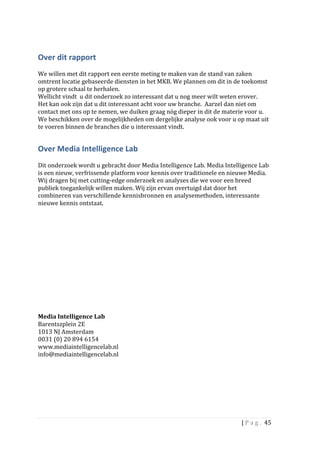 Over	
  dit	
  rapport	
  	
  	
  	
  
	
  
We	
  willen	
  met	
  dit	
  rapport	
  een	
  eerste	
  meting	
  te	
  maken	
  van	
  de	
  stand	
  van	
  zaken	
  
omtrent	
  locatie	
  gebaseerde	
  diensten	
  in	
  het	
  MKB.	
  We	
  plannen	
  om	
  dit	
  in	
  de	
  toekomst	
  
op	
  grotere	
  schaal	
  te	
  herhalen.	
  	
  
Wellicht	
  vindt	
  	
  u	
  dit	
  onderzoek	
  zo	
  interessant	
  dat	
  u	
  nog	
  meer	
  wilt	
  weten	
  erover.	
  	
  
Het	
  kan	
  ook	
  zijn	
  dat	
  u	
  dit	
  interessant	
  acht	
  voor	
  uw	
  branche.	
  	
  Aarzel	
  dan	
  niet	
  om	
  
contact	
  met	
  ons	
  op	
  te	
  nemen,	
  we	
  duiken	
  graag	
  nóg	
  dieper	
  in	
  dit	
  de	
  materie	
  voor	
  u.	
  	
  
We	
  beschikken	
  over	
  de	
  mogelijkheden	
  om	
  dergelijke	
  analyse	
  ook	
  voor	
  u	
  op	
  maat	
  uit	
  
te	
  voeren	
  binnen	
  de	
  branches	
  die	
  u	
  interessant	
  vindt.	
  	
  


Over	
  Media	
  Intelligence	
  Lab	
  	
  
	
  
Dit	
  onderzoek	
  wordt	
  u	
  gebracht	
  door	
  Media	
  Intelligence	
  Lab.	
  Media	
  Intelligence	
  Lab	
  
is	
  een	
  nieuw,	
  verfrissende	
  platform	
  voor	
  kennis	
  over	
  traditionele	
  en	
  nieuwe	
  Media.	
  
Wij	
  dragen	
  bij	
  met	
  cutting-­‐edge	
  onderzoek	
  en	
  analyses	
  die	
  we	
  voor	
  een	
  breed	
  
publiek	
  toegankelijk	
  willen	
  maken.	
  Wij	
  zijn	
  ervan	
  overtuigd	
  dat	
  door	
  het	
  
combineren	
  van	
  verschillende	
  kennisbronnen	
  en	
  analysemethoden,	
  interessante	
  
nieuwe	
  kennis	
  ontstaat.	
  	
  
	
  
	
  
	
  
	
  
	
  
	
  
	
  
	
  
	
  
	
  
	
  
	
  
	
  
	
  
Media	
  Intelligence	
  Lab	
  	
  
Barentszplein	
  2E	
  
1013	
  NJ	
  Amsterdam	
  
0031	
  (0)	
  20	
  894	
  6154	
  
www.mediaintelligencelab.nl	
  
info@mediaintelligencelab.nl	
  	
  
	
  
	
  
	
  
	
  
	
  
	
  
	
  

                                                                                                                        |	
  P a g . 	
  45	
  
	
  
 