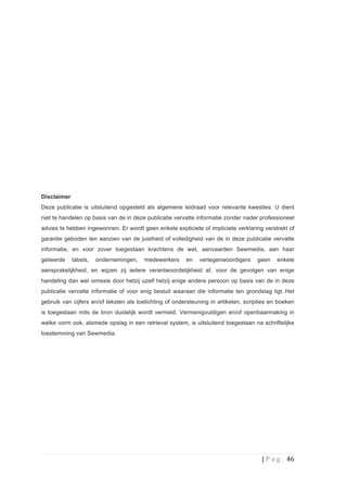 Disclaimer
Deze publicatie is uitsluitend opgesteld als algemene leidraad voor relevante kwesties. U dient
niet te handelen op basis van de in deze publicatie vervatte informatie zonder nader professioneel
advies te hebben ingewonnen. Er wordt geen enkele expliciete of impliciete verklaring verstrekt of
garantie geboden ten aanzien van de juistheid of volledigheid van de in deze publicatie vervatte
informatie, en voor zover toegestaan krachtens de wet, aanvaarden Sewmedia, aan haar
gelieerde    labels,   ondernemingen,   medewerkers      en   vertegenwoordigers     geen        enkele
aansprakelijkheid, en wijzen zij iedere verantwoordelijkheid af, voor de gevolgen van enige
handeling dan wel omissie door hetzij uzelf hetzij enige andere persoon op basis van de in deze
publicatie vervatte informatie of voor enig besluit waaraan die informatie ten grondslag ligt. Het
gebruik van cijfers en/of teksten als toelichting of ondersteuning in artikelen, scripties en boeken
is toegestaan mits de bron duidelijk wordt vermeld. Vermenigvuldigen en/of openbaarmaking in
welke vorm ook, alsmede opslag in een retrieval system, is uitsluitend toegestaan na schriftelijke
toestemming van Sewmedia.
	
  




                                                                                       |	
  P a g . 	
  46	
  
	
  
 