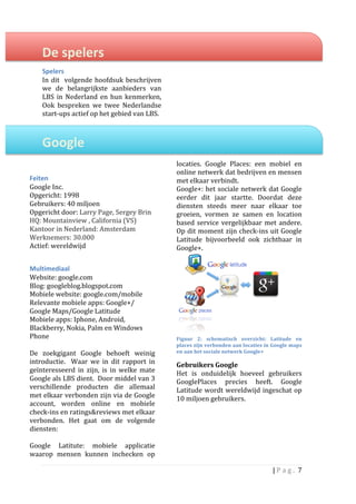  
       De	
  spelers	
  	
                                                        	
  
                                                                                  	
  
       Spelers	
  	
                                                              	
  
       In	
   dit	
   	
   volgende	
   hoofdsuk	
   beschrijven	
                	
  
       we	
   de	
   belangrijkste	
   aanbieders	
   van	
                       	
  
       LBS	
   in	
   Nederland	
   en	
   hun	
   kenmerken,	
                   	
  
       Ook	
   bespreken	
   we	
   twee	
   Nederlandse	
                        	
  
       start-­‐ups	
  actief	
  op	
  het	
  gebied	
  van	
  LBS.	
              	
  
       	
                                                                         	
  
                                                                                  	
  
       Google	
  	
                                                               	
  
                                                                                  	
  
       	
  
	
                                                                             locaties.	
   Google	
   Places:	
   een	
   mobiel	
   en	
  
                                                                               online	
   netwerk	
   dat	
   bedrijven	
   en	
   mensen	
  
Feiten	
                                                                       met	
  elkaar	
  verbindt.	
  	
  
Google	
  Inc.	
                                                               Google+:	
  het	
  sociale	
  netwerk	
  dat	
  Google	
  
Opgericht:	
  1998	
                                                           eerder	
   dit	
   jaar	
   startte.	
   Doordat	
   deze	
  
Gebruikers:	
  40	
  miljoen	
                                                              	
  	
  
                                                                               diensten	
   steeds	
   meer	
   naar	
   elkaar	
   toe	
  
Opgericht	
  door:	
  Larry	
  Page,	
  Sergey	
  Brin	
                       groeien,	
   vormen	
   ze	
   samen	
   en	
   location	
  
HQ:	
  Mountainview	
  ,	
  California	
  (VS)	
                               based	
   service	
   vergelijkbaar	
   met	
   andere.	
  
Kantoor	
  in	
  Nederland:	
  Amsterdam	
                                     Op	
  dit	
  moment	
  zijn	
  check-­‐ins	
  uit	
  Google	
  
Werknemers:	
  30.000	
                                                        Latitude	
   bijvoorbeeld	
   ook	
   zichtbaar	
   in	
  
Actief:	
  wereldwijd	
                                                        Google+.	
  
	
  
Multimediaal	
  
Website:	
  google.com	
  
Blog:	
  googleblog.blogspot.com	
  
Mobiele	
  website:	
  google.com/mobile	
  
Relevante	
  mobiele	
  apps:	
  Google+/	
  
Google	
  Maps/Google	
  Latitude	
  
Mobiele	
  apps:	
  Iphone,	
  Android,	
  
Blackberry,	
  Nokia,	
  Palm	
  en	
  Windows	
  
Phone	
  	
                                                                                                                                 	
  
                                                                               Figuur	
   2:	
   schematisch	
   overzicht:	
   Latitude	
   en	
  
	
                                                                             places	
  zijn	
  verbonden	
  aan	
  locaties	
  in	
  Google	
  maps	
  
De	
   zoekgigant	
   Google	
   behoeft	
   weinig	
                          en	
  aan	
  het	
  sociale	
  netwerk	
  Google+	
  
introductie.	
   	
   Waar	
   we	
   in	
   dit	
   rapport	
   in	
  	
      Gebruikers	
  Google	
  	
  
geïnteresseerd	
   in	
   zijn,	
   is	
   in	
   welke	
   mate	
             Het	
   is	
   onduidelijk	
   hoeveel	
   gebruikers	
  
Google	
   als	
   LBS	
   dient.	
   	
   Door	
   middel	
   van	
   3	
     GooglePlaces	
   precies	
   heeft.	
   Google	
  
verschillende	
   producten	
   die	
   allemaal	
                             Latitude	
  wordt	
  wereldwijd	
  ingeschat	
  op	
  
met	
  elkaar	
  verbonden	
  zijn	
  via	
  de	
  Google	
                    10	
  miljoen	
  gebruikers.	
  	
  
account,	
   worden	
   online	
   en	
   mobiele	
                            	
                                   	
  
check-­‐ins	
  en	
  ratings&reviews	
  met	
  elkaar	
  
verbonden.	
   Het	
   gaat	
   om	
   de	
   volgende	
  
diensten:	
  	
  
	
  
Google	
   Latitute:	
   mobiele	
   applicatie	
  
waarop	
   mensen	
   kunnen	
   inchecken	
   op	
  

                                                                                                                                       |	
  P a g . 	
  7	
  
       	
  
 