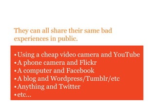 They can all share their same bad
experiences in public.

• Using a cheap video camera and YouTube
• A phone camera and Flickr
• A computer and Facebook
• A blog and Wordpress/Tumblr/etc
• Anything and Twitter
• etc...
 