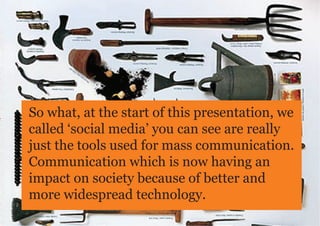 So what, at the start of this presentation, we
called ‘social media’ you can see are really
just the tools used for mass communication.
Communication which is now having an
impact on society because of better and
more widespread technology.
 