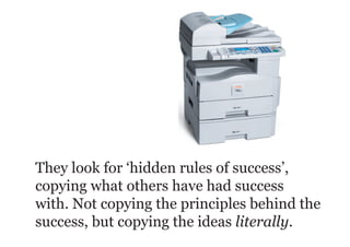 They look for ‘hidden rules of success’,
copying what others have had success
with. Not copying the principles behind the
success, but copying the ideas literally.
 