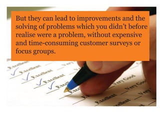 But they can lead to improvements and the
solving of problems which you didn’t before
realise were a problem, without expensive
and time-consuming customer surveys or
focus groups.
 