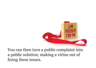 You can then turn a public complaint into
a public solution; making a virtue out of
fixing these issues.
 