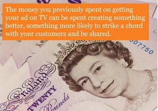 The money you previously spent on getting
your ad on TV can be spent creating something
better, something more likely to strike a chord
with your customers and be shared.
 