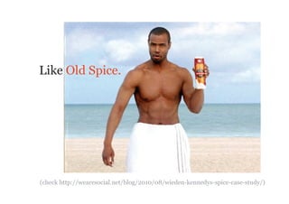 Like Old Spice.




(check http://wearesocial.net/blog/2010/08/wieden-kennedys-spice-case-study/)
 